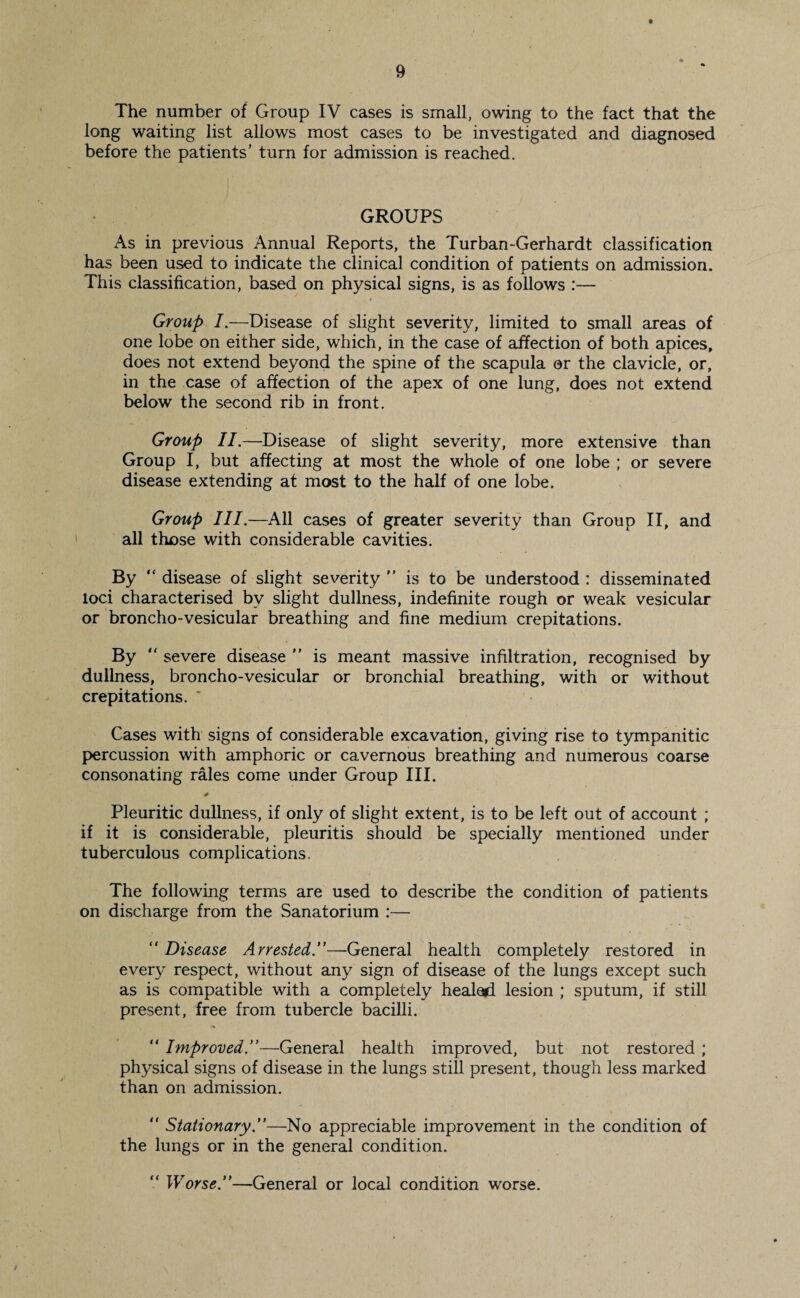 t 9 The number of Group IV cases is small, owing to the fact that the long waiting list allows most cases to be investigated and diagnosed before the patients’ turn for admission is reached. GROUPS As in previous Annual Reports, the Turban-Gerhardt classification has been used to indicate the clinical condition of patients on admission. This classification, based on physical signs, is as follows :— Group I.—Disease of slight severity, limited to small areas of one lobe on either side, which, in the case of affection of both apices, does not extend beyond the spine of the scapula or the clavicle, or, in the case of affection of the apex of one lung, does not extend below the second rib in front. Group II.—Disease of slight severity, more extensive than Group I, but affecting at most the whole of one lobe ; or severe disease extending at most to the half of one lobe. Group III.—All cases of greater severity than Group II, and all those with considerable cavities. By “ disease of slight severity  is to be understood : disseminated loci characterised by slight dullness, indefinite rough or weak vesicular or broncho-vesicular breathing and fine medium crepitations. By  severe disease  is meant massive infiltration, recognised by dullness, broncho-vesicular or bronchial breathing, with or without crepitations. ' Cases with signs of considerable excavation, giving rise to tympanitic percussion with amphoric or cavernous breathing and numerous coarse consonating rales come under Group III. Pleuritic dullness, if only of slight extent, is to be left out of account ; if it is considerable, pleuritis should be specially mentioned under tuberculous complications. The following terms are used to describe the condition of patients on discharge from the Sanatorium :— “ Disease Arrested.”—General health completely restored in ever}^ respect, without any sign of disease of the lungs except such as is compatible with a completely healed lesion ; sputum, if still present, free from tubercle bacilli. “ Improved.”—General health improved, but not restored; physical signs of disease in the lungs still present, though less marked than on admission. “ Stationary.”—No appreciable improvement in the condition of the lungs or in the general condition. “ Worse.”—General or local condition worse.