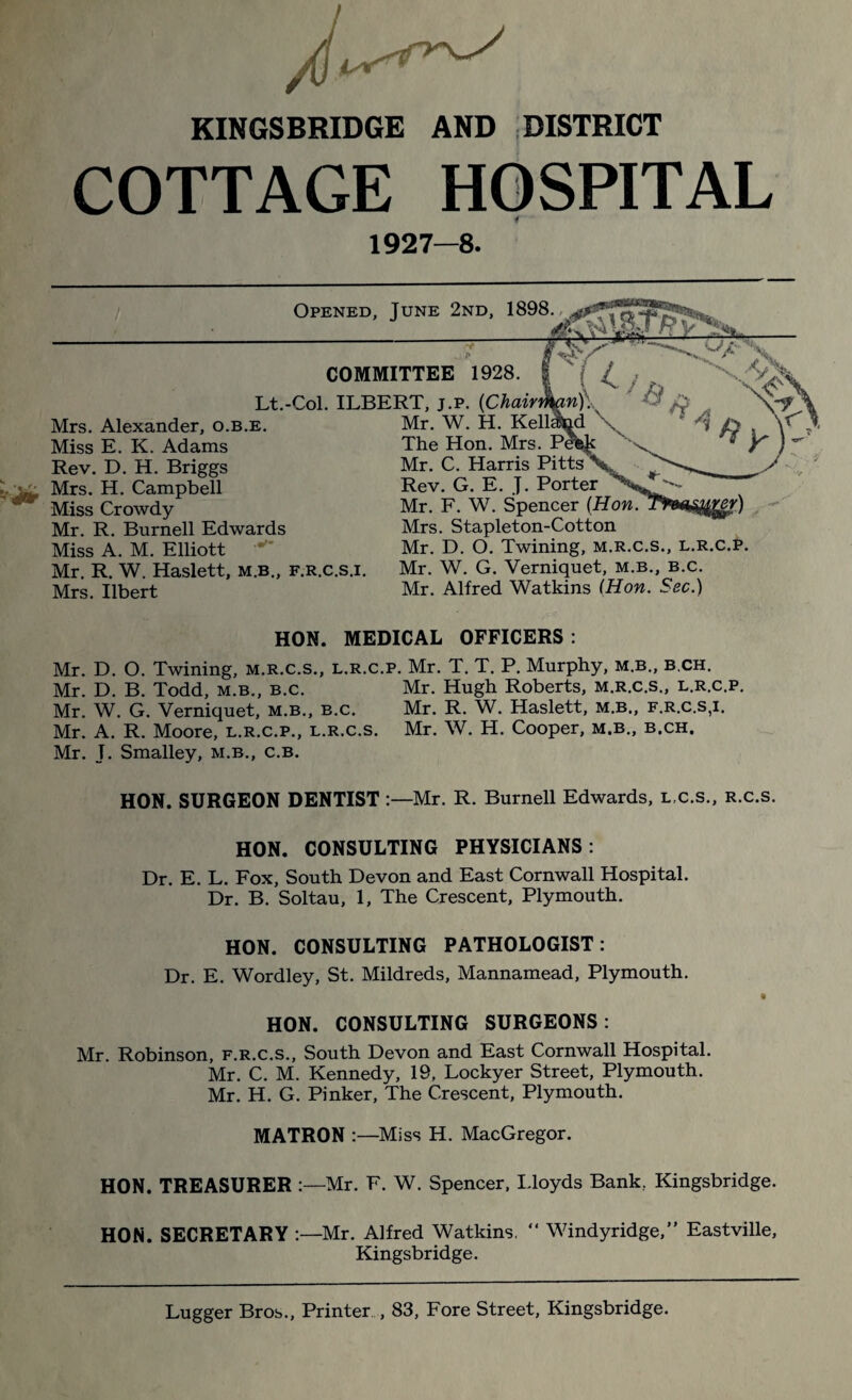 KINGSBRIDGE AND DISTRICT COTTAGE HOSPITAL 4 1927—8. Opened ■JUNE 2ND- COMMITTEE Lt.-Col. ILBERT, j.p. Mrs. Alexander, o.b.e. Miss E. K. Adams Rev. D. H. Briggs Mrs. H. Campbell Miss Crowdy Mr. R. Burnell Edwards Miss A. M. Elliott Mr. R. W. Haslett, m.b., f.r.c.s.i. Mrs. Ilbert 1928. {Chair Mr. W. H. Kell; The Hon. Mrs. Pe Mr. C. Harris Pitts Rev. G. E. J. Porter Mr. F. W. Spencer (Hon. Mrs. Stapleton-Cotton Mr. D. O. Twining, m.r.c.s., l.r.c.p. Mr. W. G. Verniquet, m.b., b.c. Mr. Alfred Watkins (Hon. Sec.) HON. MEDICAL OFFICERS : Mr. D. O. Twining, m.r.c.s., l.r.c.p. Mr. T. T. P. Murphy, m.b., b.ch. Mr. D. B. Todd, m.b., b.c. Mr. Hugh Roberts, m.r.c.s., l.r.c.p. Mr. W. G. Verniquet, m.b., b.c. Mr. R. W. Haslett, m.b., f.r.c.s,i. Mr. A. R. Moore, l.r.c.p., l.r.c.s. Mr. W. H. Cooper, m.b., b.ch, Mr. J. Smalley, m.b., c.b. HON. SURGEON DENTIST :—Mr. R. Burnell Edwards, l,c.s., r.c.s. HON. CONSULTING PHYSICIANS: Dr. E. L. Fox, South Devon and East Cornwall Hospital. Dr. B. Soltau, 1, The Crescent, Plymouth. HON. CONSULTING PATHOLOGIST: Dr. E. Wordley, St. Mildreds, Mannamead, Plymouth. • HON. CONSULTING SURGEONS: Mr. Robinson, f.r.c.s., South Devon and East Cornwall Hospital. Mr. C. M. Kennedy, 19, Lockyer Street, Plymouth. Mr. H. G. Pinker, The Crescent, Plymouth. MATRON :—Miss H. MacGregor. HON. TREASURER :—Mr. F. W. Spencer, Lloyds Bank, Kingsbridge. HON. SECRETARY :—Mr. Alfred Watkins, “ Windyridge,” Eastville, Kingsbridge. Lugger Bros., Printer , 83, Fore Street, Kingsbridge.