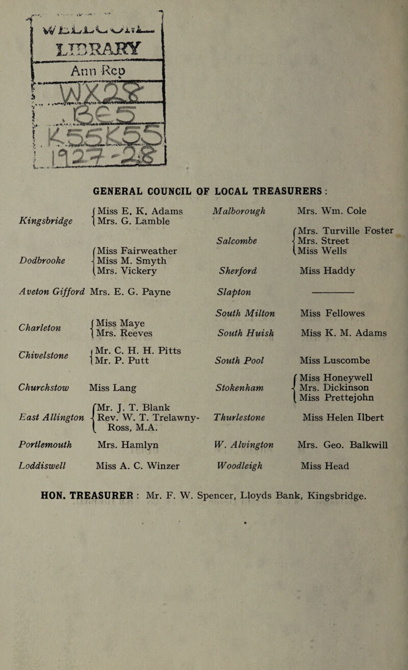 •t • * •: , V •'V  '*'••• W Ij. ui v JL— 4 GENERAL COUNCIL OF LOCAL TREASURERS: f Miss E. K. Adams Malborough Mrs. Wm. Cole Kingsbridge [ Mrs. G. Lamble 'Mrs. Turville Foster Mrs. Street Salcombe Miss Fairweather .Miss Wells Dodbrooke Miss M. Smyth Mrs. Vickery Sher ford Miss Haddy Aveton Gifford Mrs. E. G. Payne Slapton South Milton Miss Fellowes Charleton -j Miss Maye Mrs. Reeves South Huish Miss K. M. Adams Chivelstone -j Mr. C. H. H. Pitts Mr. P. Putt South Pool Miss Luscombe ' Miss Honeywell Churchstow Miss Lang Stokenham Mrs. Dickinson Miss Prettejohn 'Mr. J. T. Blank East Allington - Rev. W. T. Trelawny- Ross, M.A. Thurlestone Miss Helen Ilbert Portlemouth Mrs. Hamlyn W. Alvington Mrs. Geo. Balkwill Loddi swell Miss A. C. Winzer Woodleigh Miss Head HON. TREASURER : Mr. F. W. Spencer, Lloyds Bank, Kingsbridge.