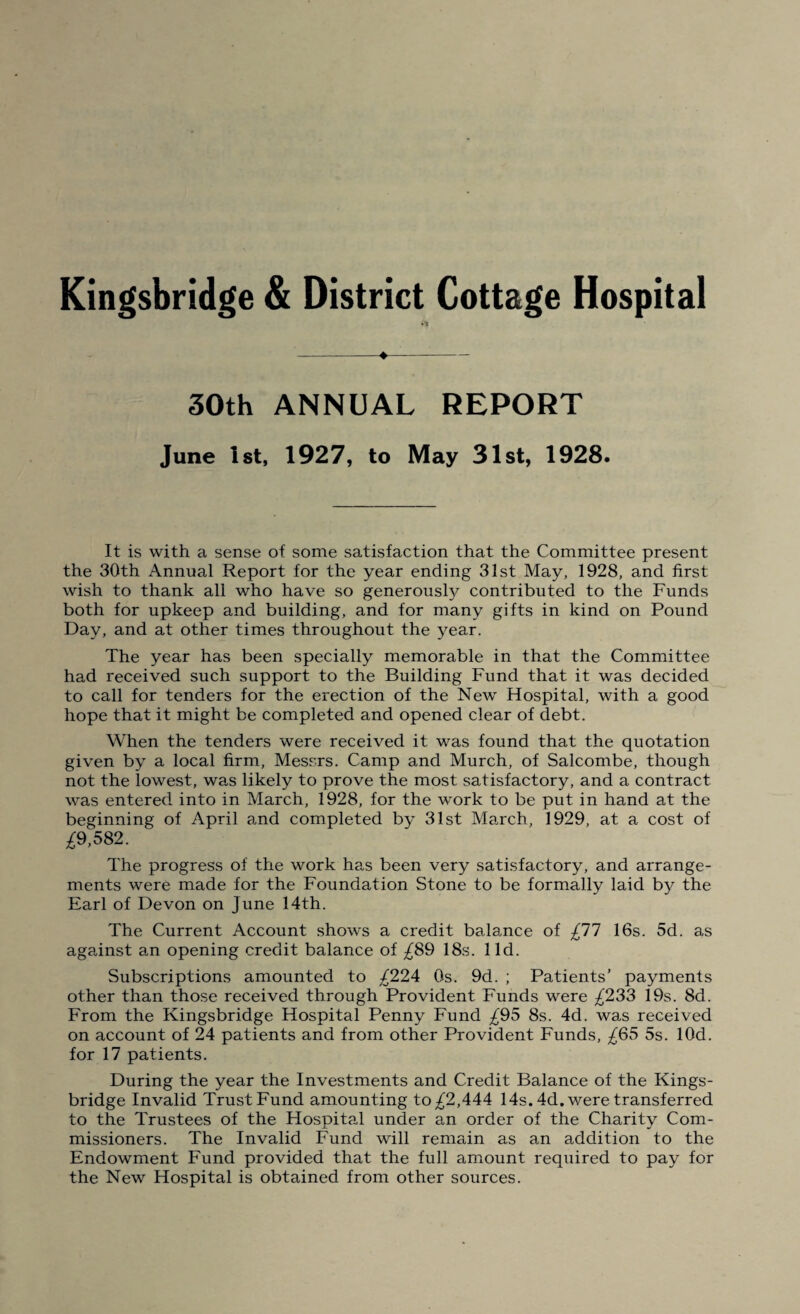 Kingsbridge & District Cottage Hospital -♦- 30th ANNUAL REPORT June 1st, 1927, to May 31st, 1928. It is with a sense of some satisfaction that the Committee present the 30th Annual Report for the year ending 31st May, 1928, and first wish to thank all who have so generously contributed to the Funds both for upkeep and building, and for many gifts in kind on Pound Day, and at other times throughout the year. The year has been specially memorable in that the Committee had received such support to the Building Fund that it was decided to call for tenders for the erection of the New Hospital, with a good hope that it might be completed and opened clear of debt. When the tenders were received it was found that the quotation given by a local firm, Messrs. Camp and Murch, of Salcombe, though not the lowest, was likely to prove the most satisfactory, and a contract was entered into in March, 1928, for the work to be put in hand at the beginning of April and completed by 31st March, 1929, at a cost of ^9,582. The progress of the work has been very satisfactory, and arrange¬ ments were made for the Foundation Stone to be formally laid b}^ the Earl of Devon on June 14th. The Current Account shows a credit balance of £77 16s. 5d. as against an opening credit balance of £89 18s. lid. Subscriptions amounted to /224 Os. 9d. ; Patients’ payments other than those received through Provident Funds were £233 19s. 8d. From the Kingsbridge Hospital Penny Fund £95 8s. 4d. was received on account of 24 patients and from other Provident Funds, ^65 5s. lOd. for 17 patients. During the year the Investments and Credit Balance of the Kings¬ bridge Invalid Trust Fund amounting to ^2,444 14s. 4d. were transferred to the Trustees of the Hospital under an order of the Charity Com¬ missioners. The Invalid Fund will remain as an addition to the Endowment Fund provided that the full amount required to pay for the New Hospital is obtained from other sources.