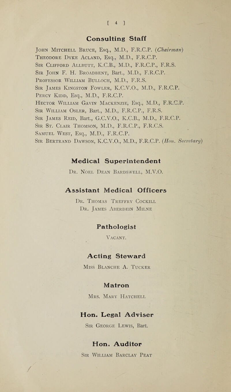 Consulting Staff John Mitchell Bruce, Esq., M.D., F.R.C.P. (Chairman) Theodore Dyke Acland, Esq., M.D., F.R.C.P. Sir Clifford Allbutt, K.C.B., M.D., F.R.C.P., F.R.S. Sir Jofin F. H. Broadbent, Bart., M.D., F.R.C.P. Professor William Bulloch, M.D., F.R.S. Sir James Kingston Fowler, K.C.V.O., M.D., F.R.C.P. Percy Kidd, Esq., M.D., F.R.C.P. FIector William Gavin Mackenzie, Esq., M.D., F.R.C.P. Sir William Osler, Bart., M.D., F.R.C.P., F.R.S. Sir James Reid, Bart., G.C.V.O., K.C.B., M.D., F.R.C.P. Sir St. Clair Thomson, M.D., F.R.C.P., F.R.C.S. Samuel West, Esq., M.D., F.R.C.P. Sir Bertrand Dawson, K.C.V.O., M.D., F.R.C.P. (7Ton. Secretary) Medical Superintendent Dr. Noel Dean Bardswell, M.Y.O. Assistant Medical Officers Dr. Thomas Treffry Cockill Dr. James Aberdein Milne Pathologist Vacant. Acting Steward Miss Blanche A. Tucker Matron Mrs. Mary Hatchell Hon. Legal Adviser Sir George Lewis, Bart. Hon. Auditor Sir William Barclay Peat /