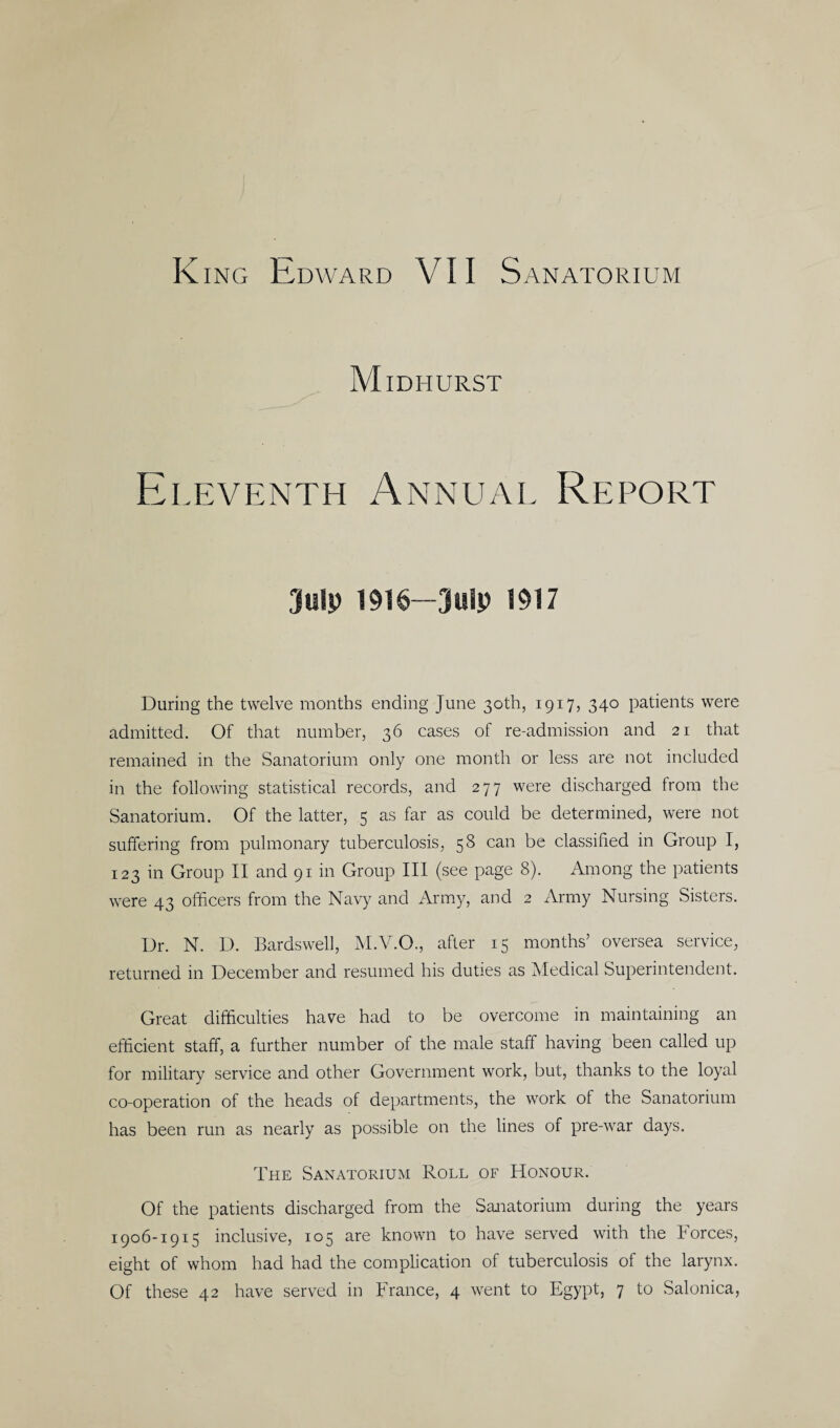 Midhurst Eleventh Annual Report July 1916—July 1917 During the twelve months ending June 30th, 1917, 340 patients were admitted. Of that number, 36 cases of re-admission and 21 that remained in the Sanatorium only one month or less are not included in the following statistical records, and 277 were discharged from the Sanatorium. Of the latter, 5 as far as could be determined, were not suffering from pulmonary tuberculosis, 58 can be classified in Group I, 123 in Group II and 91 in Group III (see page 8). Among the patients were 43 officers from the Navy and Army, and 2 Army Nursing Sisters. Dr. N. D. Bards well, M.V.O., after 15 months’ oversea service, returned in December and resumed his duties as Medical Superintendent. Great difficulties have had to be overcome in maintaining an efficient staff, a further number of the male staff having been called up for military service and other Government work, but, thanks to the loyal co-operation of the heads of departments, the work of the Sanatorium has been run as nearly as possible on the lines of pre-war days. The Sanatorium Roll of Honour. Of the patients discharged from the Sanatorium during the years 1906-1915 inclusive, 105 are known to have served with the forces, eight of whom had had the complication of tuberculosis of the larynx. Of these 42 have served in France, 4 went to Egypt, 7 to Salonica,
