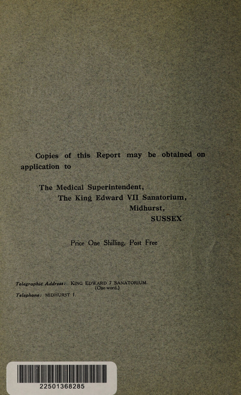 . • ■-•■ ' '’-v -•- ' ■ - V - -•- - . . •?-• w.'.x-'--:^ . i _ •• • . ,-.'.s-?--- - - ■•• . > ■ -^s; ' ■ T'^.^ * !-j' *' ' • '. • -NTS'-i*—. >1 •i'..-. / .-.■ : .. - ,:^C^ •J.'* •«< ■;■ :U;-- -i>;A :> ■ -■ . ,.... \ill^''■' “ --'- ' -■-■ ■\t- ■=1;. -t?- *■ ^ •?' • ^ -'> ' -■ ‘‘v'--’- ; r\ - :::/--' ^ . -'%. .• Copies 'of - this.. Report 'may -be-.,.,.oht^Bh«5;.t^^ applicatioti to -iv^-,... l'>? /L-->. ■^-4* . r.- t,\ .  -^ : ”*•{.>s The Medical Superintended, - The King Edward VU Sanatorium, 7. ^ • > '•■ •- '-■- T-W ■c» - ». ^ cf'7 Ty.. r^rv-'f •■■-1' -.' !' ••' . —n•«^.''t S'.---L' . i.'--- -Tl'^ SUSSEX- ■-■* v-V. • -•. Price One j Post Free _ *' •>^U:r'-r - - Kf - - \ :' ''i'^'S-''.-''^'- /-a’C'-;'''! Tel&gTaphic Addr^s: KING EDWARD 7 SANATORIUM, (Cfee word.) Telephone: MIDHURST 1. - - 'h '^- ] rK. X' ••'T -:'r '. t V -s^ -V .ii ■ * i-'O' ■ ■^. • : - .*-v- .^.- .k '.-r^x.r-j^ ^- • . ■ • • .' -V- ..- - V -V •ii' ..-.- K. 22501368285