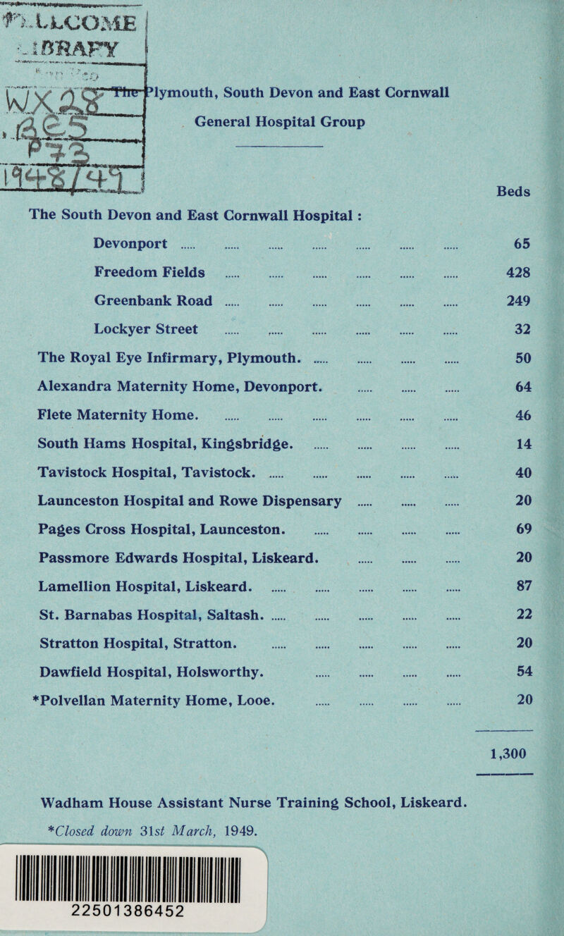 f'IXLCOME j Devonport Freedom Fields . Greenbank Road . Lockyer Street . The Royal Eye Infirmary, Plymouth. ..... Alexandra Maternity Home, Devonport. Flete Maternity Home. South Hams Hospital, Kingsbridge. Tavistock Hospital, Tavistock. Launceston Hospital and Rowe Dispensary Pages Cross Hospital, Launceston. Passmore Edwards Hospital, Liskeard. Lame! I ion Hospital, Liskeard. St. Barnabas Hospital, Saltash. Stratton Hospital, Stratton. . Dawfield Hospital, Holsworthy. ♦Polvellan Maternity Home, Looe. Beds 65 428 249 32 50 64 46 14 40 20 69 20 87 22 20 54 20 1,300 Wadham House Assistant Nurse Training School, Liskeard. * Closed down 31 st March, 1949. 22501386452 ____J