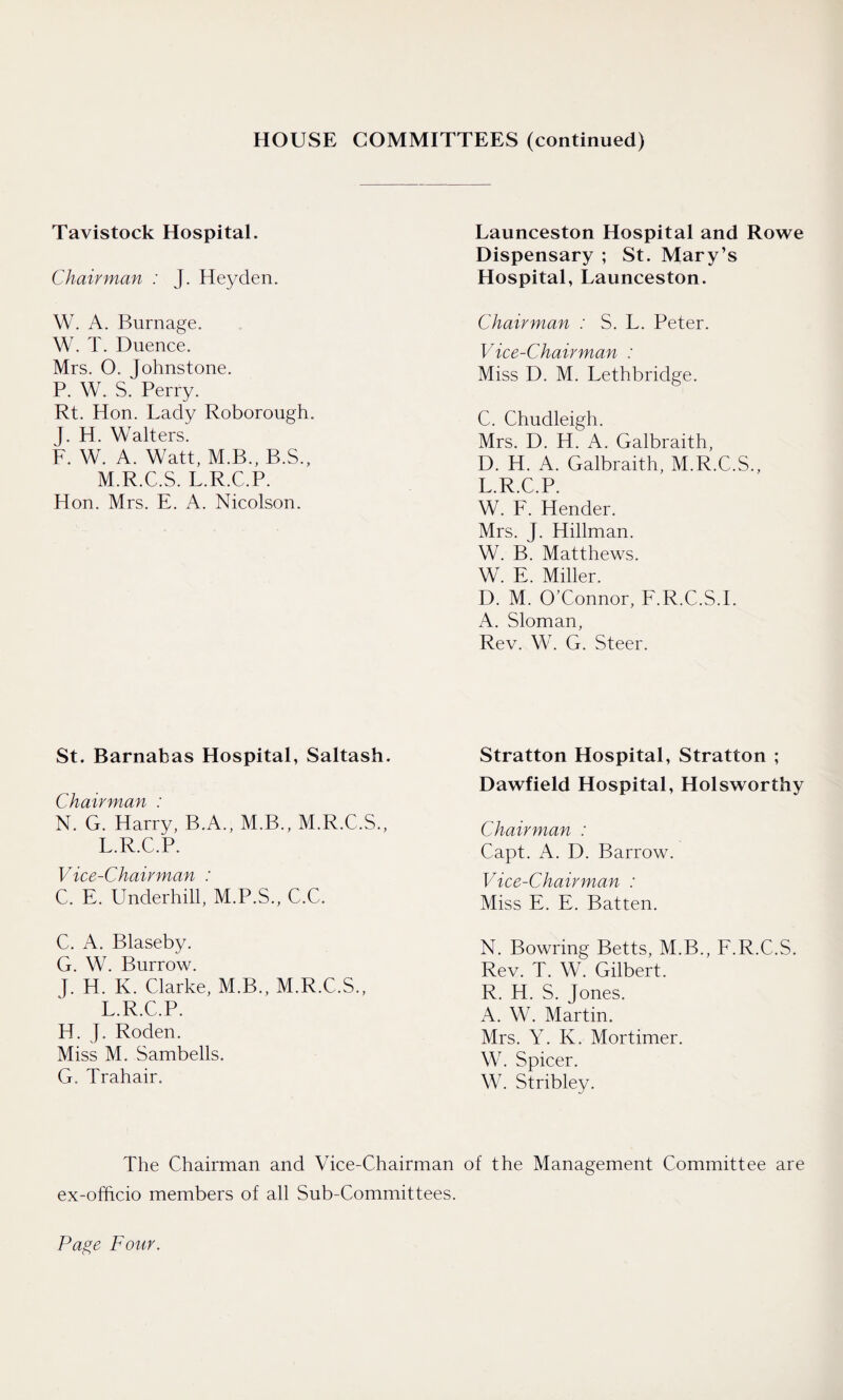 HOUSE COMMITTEES (continued) Tavistock Hospital. Chairman : J. Hey den. W. A. Burnage. W. T. Duence. Mrs. O. Johnstone. P. W. S. Perry. Rt. Hon. Lady Roborough. J. H. Walters. F. W. A. Watt, M.B., B.S., M.R.C.S. L.R.C.P. Hon. Mrs. E. A. Nicolson. St. Barnabas Hospital, Saltash. Chairman : N. G. Harry, B.A., M.B., M.R.C.S., L.R.C.P. Vice-Chairman : C. E. Underhill, M.P.S., C.C. C. A. Blaseby. G. W. Burrow. J. H. K. Clarke, M.B., M.R.C.S., L.R.C.P. H. J. Roden. Miss M. Sambells. G. Trahair. Launceston Hospital and Rowe Dispensary ; St. Mary’s Hospital, Launceston. Chairman : S. L. Peter. Vice-Chairman : Miss D. M. Lethbridge. C. Chudleigh. Mrs. D. H. A. Galbraith, D. H. A. Galbraith, M.R.C.S., L.R.C.P. W. F. Hender. Mrs. J. Hillman. W. B. Matthews. W. E. Miller. D. M. O’Connor, F.R.C.S.I. A. Sloman, Rev. W. G. Steer. Stratton Hospital, Stratton ; Dawfield Hospital, Holsworthy Chairman : Capt. A. D. Barrow. Vice-Chairman : Miss E. E. Batten. N. Bowring Betts, M.B., F.R.C.S. Rev. T. W. Gilbert. R. H. S. Jones. A. W. Martin. Mrs. Y. K. Mortimer. W. Spicer. W. Stribley. The Chairman and Vice-Chairman of the Management Committee are ex-officio members of all Sub-Committees.