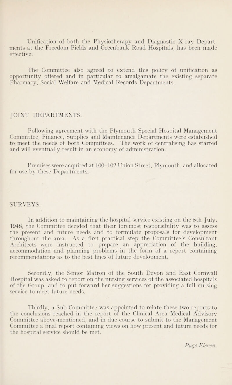 Unification of both the Physiotherapy and Diagnostic X-ray Depart¬ ments at the Freedom Fields and Greenbank Road Hospitals, has been made effective. The Committee also agreed to extend this policy of unification as opportunity offered and in particular to amalgamate the existing separate Pharmacy, Social Welfare and Medical Records Departments. JOINT DEPARTMENTS. Following agreement with the Plymouth Special Hospital Management Committee, Finance, Supplies and Maintenance Departments were established to meet the needs of both Comjmittees. The work of centralising has started and will eventually result in an economy of administration. Premises were acquired at 100-102 Union Street, Plymouth, and allocated for use by these Departments. SURVEYS. In addition to maintaining the hospital service existing on the 5th July, 1948, the Committee decided that their foremost responsibility was to assess the present and future needs and to formulate proposals for development throughout the area. As a first practical step the Committee’s Consultant Architects were instructed to prepare an appreciation of the building, accommodation and planning problems in the form of a report containing recommendations as to the best lines of future development. Secondly, the Senior Matron of the South Devon and East Cornwall Hospital was asked to report on the nursing services of the associated hospitals of the Group, and to put forward her suggestions for providing a full nursing service to meet future needs. Thirdly, a Sub-Committej was appointed to relate these two reports to the conclusions reached in the report of the Clinical Area Medical Advisory Committee above-mentioned, and in due course to submit to the Management Committee a final report containing views on how present and future needs for the hospital service should be met.