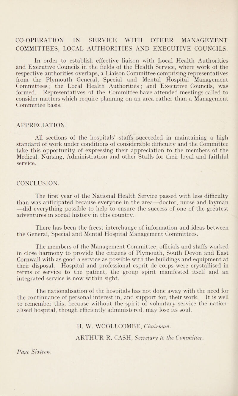 CO-OPERATION IN SERVICE WITH OTHER MANAGEMENT COMMITTEES, LOCAL AUTHORITIES AND EXECUTIVE COUNCILS. In order to establish effective liaison with Local Health Authorities and Executive Councils in the fields of the Health Service, where work of the respective authorities overlaps, a Liaison Committee comprising representatives from the Plymouth General, Special and Mental Hospital Management Committees ; the Local Health Authorities ; and Executive Councils, was formed. Representatives of the Committee have attended meetings called to consider matters which require planning on an area rather than a Management Committee basis. APPRECIATION. All sections of the hospitals’ staffs succeeded in maintaining a high standard of work under conditions of considerable difficulty and the Committee take this opportunity of expressing their appreciation to the members of the Medical, Nursing, Administration and other Staffs for their loyal and faithful service. CONCLUSION. The first year of the National Health Service passed with less difficulty than was anticipated because everyone in the area—doctor, nurse and layman —did everything possible to help to ensure the success of one of the greatest adventures in social history in this country. There has been the freest interchange of information and ideas between the General, Special and Mental Hospital Management Committees. The members of the Management Committee, officials and staffs worked in close harmony to provide the citizens of Plymouth, South Devon and East Cornwall with as good a service as possible with the buildings and equipment at their disposal. Hospital and professional esprit de corps were crystallised in terms of service to the patient, the group spirit manifested itself and an integrated service is now within sight. The nationalisation of the hospitals has not done away with the need for the continuance of personal interest in, and support for, their work. It is well to remember this, because without the spirit of voluntary service the nation¬ alised hospital, though efficiently administered, may lose its soul. H. W. WOOLLCOMBE, Chairman. ARTHUR R. CASH, Secretary to the Committee.