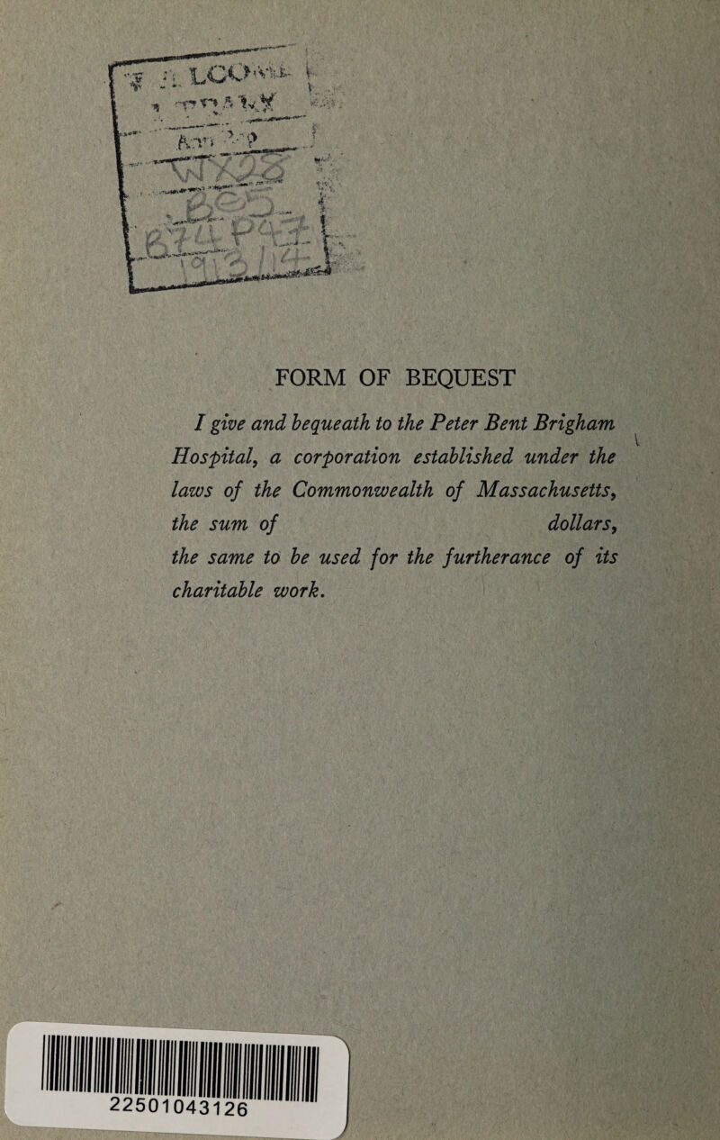 •r* T** 5 1v ¥ If* FORM OF BEQUEST / give and bequeath to the Peter Bent Brigham Hospital, a corporation established under the laws of the Commonwealth of Massachusetts, the sum of dollars, to be used for the furtherance of its charitable work.