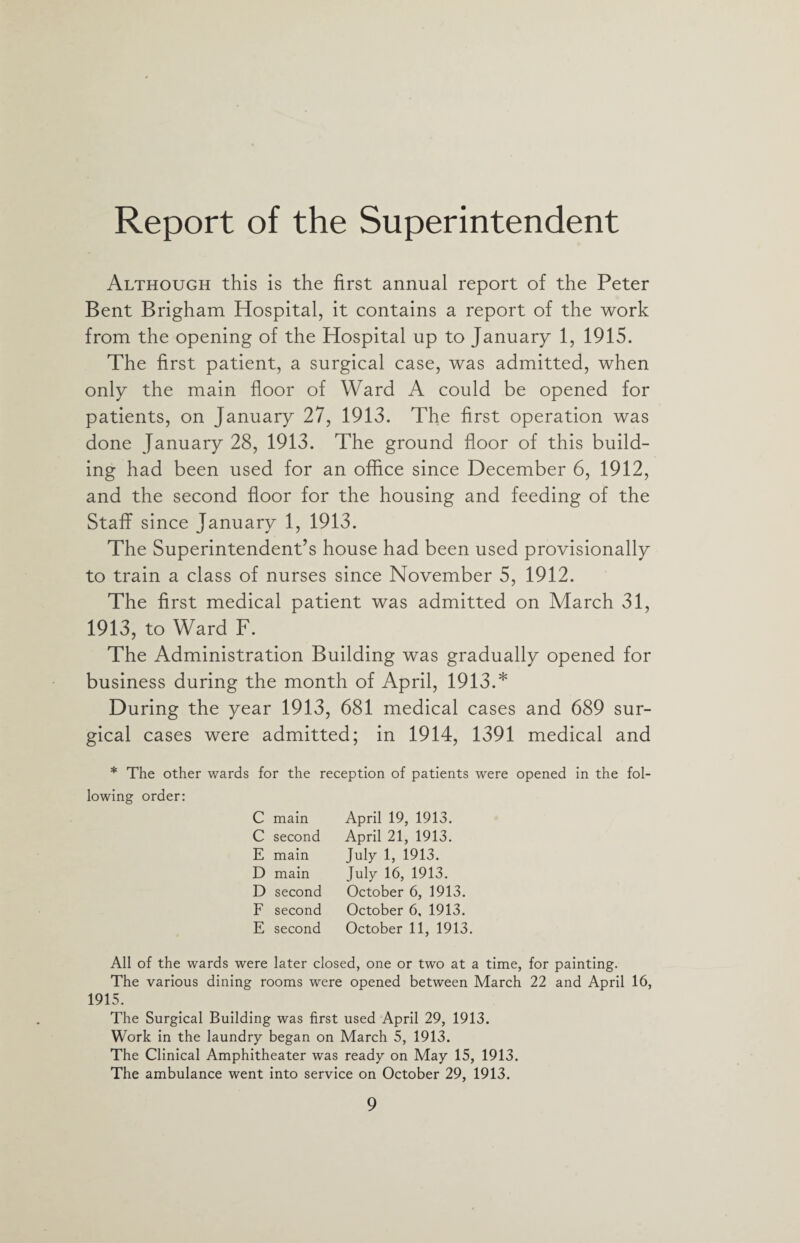Report of the Superintendent Although this is the first annual report of the Peter Bent Brigham Hospital, it contains a report of the work from the opening of the Hospital up to January 1, 1915. The first patient, a surgical case, was admitted, when only the main floor of Ward A could be opened for patients, on January 27, 1913. The first operation was done January 28, 1913. The ground floor of this build¬ ing had been used for an office since December 6, 1912, and the second floor for the housing and feeding of the Staff since January 1, 1913. The Superintendent’s house had been used provisionally to train a class of nurses since November 5, 1912. The first medical patient was admitted on March 31, 1913, to Ward F. The Administration Building was gradually opened for business during the month of April, 1913.* During the year 1913, 681 medical cases and 689 sur¬ gical cases were admitted; in 1914, 1391 medical and * The other wards for the reception of patients were opened in the fol¬ lowing order: C main April 19, 1913. C second April 21, 1913. E main July 1, 1913. D main July 16, 1913. D second October 6, 1913. F second October 6, 1913. E second October 11, 1913. All of the wards were later closed, one or two at a time, for painting. The various dining rooms were opened between March 22 and April 16, 1915. The Surgical Building was first used April 29, 1913. Work in the laundry began on March 5, 1913. The Clinical Amphitheater was ready on May 15, 1913. The ambulance went into service on October 29, 1913.