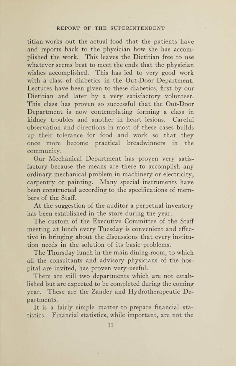 titian works out the actual food that the patients have and reports back to the physician how she has accom¬ plished the work. This leaves the Dietitian free to use whatever seems best to meet the ends that the physician wishes accomplished. This has led to very good work with a class of diabetics in the Out-Door Department. Lectures have been given to these diabetics, first by our Dietitian and later by a very satisfactory volunteer. This class has proven so successful that the Out-Door Department is now contemplating forming a class in kidney troubles and another in heart lesions. Careful observation and directions in most of these cases builds up their tolerance for food and work so that they once more become practical breadwinners in the community. Our Mechanical Department has proven very satis¬ factory because the means are there to accomplish any ordinary mechanical problem in machinery or electricity, carpentry or painting. Many special instruments have been constructed according to the specifications of mem¬ bers of the Staff. At the suggestion of the auditor a perpetual inventory has been established in the store during the year. The custom of the Executive Committee of the Staff meeting at lunch every Tuesday is convenient and effec¬ tive in bringing about the discussions that every institu¬ tion needs in the solution of its basic problems. The Thursday lunch in the main dining-room, to which all the consultants and advisory physicians of the hos¬ pital are invited, has proven very useful. There are still two departments which are not estab¬ lished but are expected to be completed during the coming year. These are the Zander and Hydrotherapeutic De¬ partments. It is a fairly simple matter to prepare financial sta¬ tistics. Financial statistics, while important, are not the