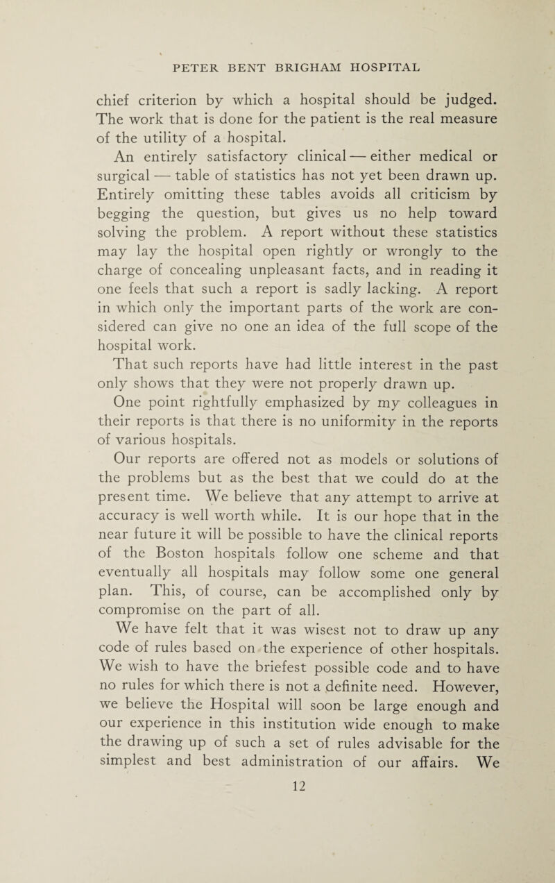 chief criterion by which a hospital should be judged. The work that is done for the patient is the real measure of the utility of a hospital. An entirely satisfactory clinical — either medical or surgical — table of statistics has not yet been drawn up. Entirely omitting these tables avoids all criticism by begging the question, but gives us no help toward solving the problem. A report without these statistics may lay the hospital open rightly or wrongly to the charge of concealing unpleasant facts, and in reading it one feels that such a report is sadly lacking. A report in which only the important parts of the work are con¬ sidered can give no one an idea of the full scope of the hospital work. That such reports have had little interest in the past only shows that they were not properly drawn up. One point rightfully emphasized by my colleagues in their reports is that there is no uniformity in the reports of various hospitals. Our reports are offered not as models or solutions of the problems but as the best that we could do at the present time. We believe that any attempt to arrive at accuracy is well worth while. It is our hope that in the near future it will be possible to have the clinical reports of the Boston hospitals follow one scheme and that eventually all hospitals may follow some one general plan. This, of course, can be accomplished only by compromise on the part of all. We have felt that it was wisest not to draw up any code of rules based on the experience of other hospitals. We wish to have the briefest possible code and to have no rules for which there is not a definite need. However, we believe the Hospital will soon be large enough and our experience in this institution wide enough to make the drawing up of such a set of rules advisable for the simplest and best administration of our affairs. We