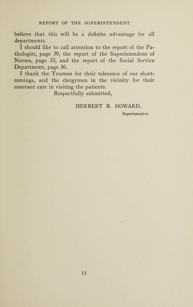believe that this will be a definite advantage for all departments. I should like to call attention to the report of the Pa¬ thologist, page 39, the report of the Superintendent of Nurses, page 33, and the report of the Social Service Department, page 36. I thank the Trustees for their tolerance of our short¬ comings, and the clergymen in the vicinity for their constant care in visiting the patients. Respectfully submitted, HERBERT B. HOWARD, Superintendent.