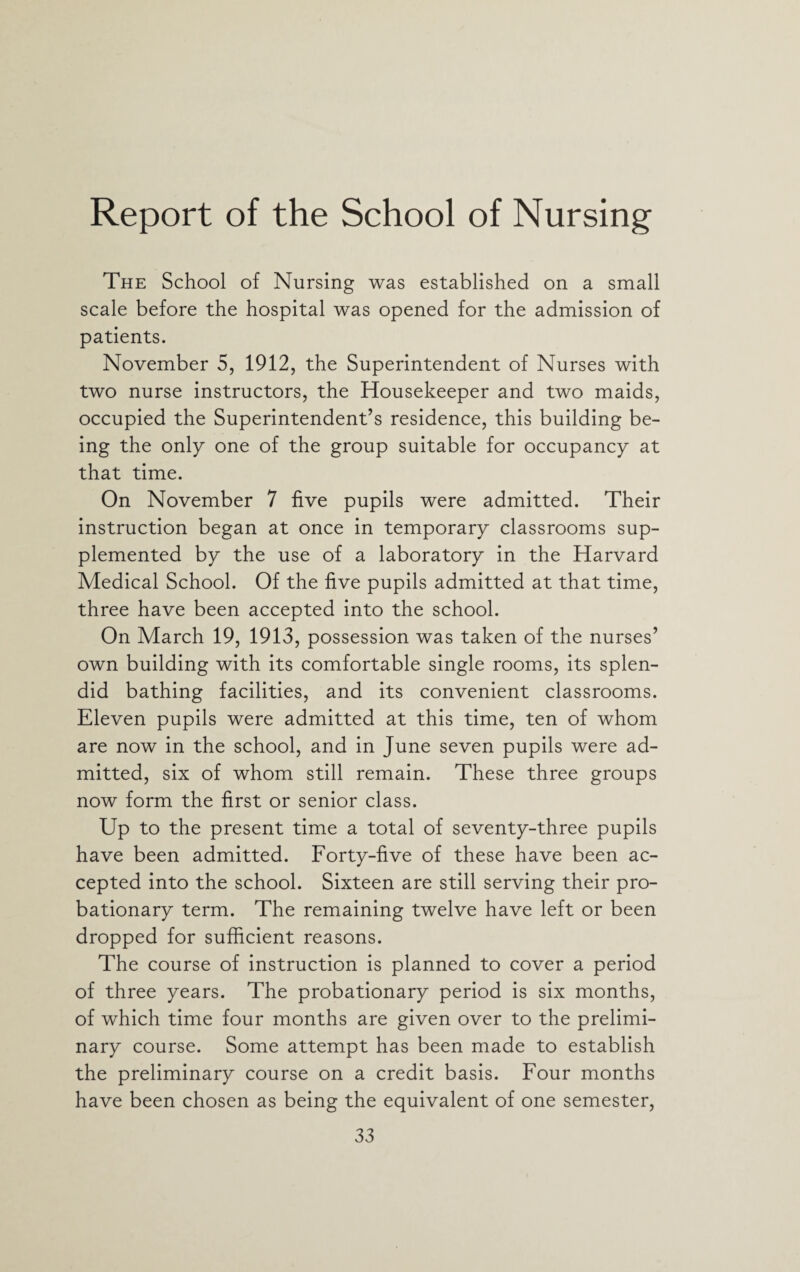 Report of the School of Nursing The School of Nursing was established on a small scale before the hospital was opened for the admission of patients. November 5, 1912, the Superintendent of Nurses with two nurse instructors, the Housekeeper and two maids, occupied the Superintendent’s residence, this building be¬ ing the only one of the group suitable for occupancy at that time. On November 7 five pupils were admitted. Their instruction began at once in temporary classrooms sup¬ plemented by the use of a laboratory in the Harvard Medical School. Of the five pupils admitted at that time, three have been accepted into the school. On March 19, 1913, possession was taken of the nurses’ own building with its comfortable single rooms, its splen¬ did bathing facilities, and its convenient classrooms. Eleven pupils were admitted at this time, ten of whom are now in the school, and in June seven pupils were ad¬ mitted, six of whom still remain. These three groups now form the first or senior class. Up to the present time a total of seventy-three pupils have been admitted. Forty-five of these have been ac¬ cepted into the school. Sixteen are still serving their pro¬ bationary term. The remaining twelve have left or been dropped for sufficient reasons. The course of instruction is planned to cover a period of three years. The probationary period is six months, of which time four months are given over to the prelimi¬ nary course. Some attempt has been made to establish the preliminary course on a credit basis. Four months have been chosen as being the equivalent of one semester,