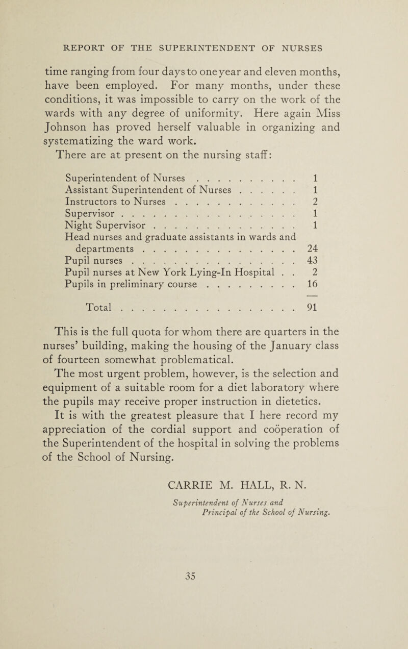 time ranging from four days to one year and eleven months, have been employed. For many months, under these conditions, it was impossible to carry on the work of the wards with any degree of uniformity. Here again Miss Johnson has proved herself valuable in organizing and systematizing the ward work. There are at present on the nursing staff: Superintendent of Nurses. 1 Assistant Superintendent of Nurses. 1 Instructors to Nurses. 2 Supervisor. 1 Night Supervisor. 1 Head nurses and graduate assistants in wards and departments.24 Pupil nurses.43 Pupil nurses at New York Lying-In Hospital . . 2 Pupils in preliminary course.16 Total.91 This is the full quota for whom there are quarters in the nurses’ building, making the housing of the January class of fourteen somewhat problematical. The most urgent problem, however, is the selection and equipment of a suitable room for a diet laboratory where the pupils may receive proper instruction in dietetics. It is with the greatest pleasure that I here record my appreciation of the cordial support and cooperation of the Superintendent of the hospital in solving the problems of the School of Nursing. CARRIE M. HALL, R. N. Superintendent of Nurses and Principal of the School of Nursing.