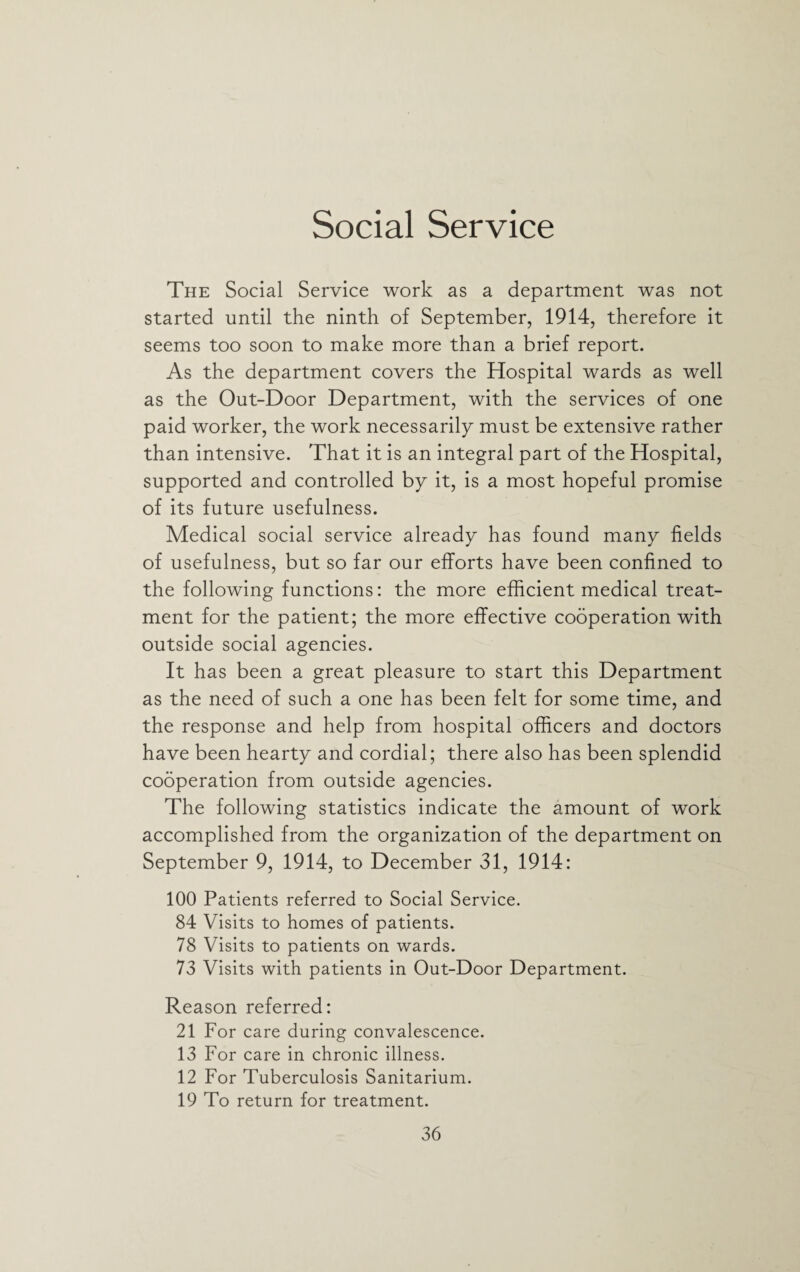 Social Service The Social Service work as a department was not started until the ninth of September, 1914, therefore it seems too soon to make more than a brief report. As the department covers the Hospital wards as well as the Out-Door Department, with the services of one paid worker, the work necessarily must be extensive rather than intensive. That it is an integral part of the Hospital, supported and controlled by it, is a most hopeful promise of its future usefulness. Medical social service already has found many fields of usefulness, but so far our efforts have been confined to the following functions: the more efficient medical treat¬ ment for the patient; the more effective cooperation with outside social agencies. It has been a great pleasure to start this Department as the need of such a one has been felt for some time, and the response and help from hospital officers and doctors have been hearty and cordial; there also has been splendid cooperation from outside agencies. The following statistics indicate the amount of work accomplished from the organization of the department on September 9, 1914, to December 31, 1914: 100 Patients referred to Social Service. 84 Visits to homes of patients. 78 Visits to patients on wards. 73 Visits with patients in Out-Door Department. Reason referred: 21 For care during convalescence. 13 For care in chronic illness. 12 For Tuberculosis Sanitarium. 19 To return for treatment.