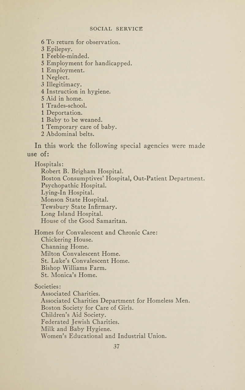 6 To return for observation. 3 Epilepsy. 1 Feeble-minded. 5 Employment for handicapped. 1 Employment. 1 Neglect. 3 Illegitimacy. 4 Instruction in hygiene. 5 Aid in home. 1 Trades-school. 1 Deportation. 1 Baby to be weaned. 1 Temporary care of baby. 2 Abdominal belts. In this work the following special agencies were made use of: Hospitals: Robert B. Brigham Hospital. Boston Consumptives’ Hospital, Out-Patient Department. Psychopathic Hospital. Lying-In Hospital. Monson State Hospital. Tewsbury State Infirmary. Long Island Hospital. House of the Good Samaritan. Homes for Convalescent and Chronic Care: Chickering House. Channing Home. Milton Convalescent Home. St. Luke’s Convalescent Home. Bishop Williams Farm. St. Monica’s Llome. Societies: Associated Charities. Associated Charities Department for Homeless Men. Boston Society for Care of Girls. Children’s Aid Society. Federated Jewish Charities. Milk and Baby Hygiene. Women’s Educational and Industrial Union.