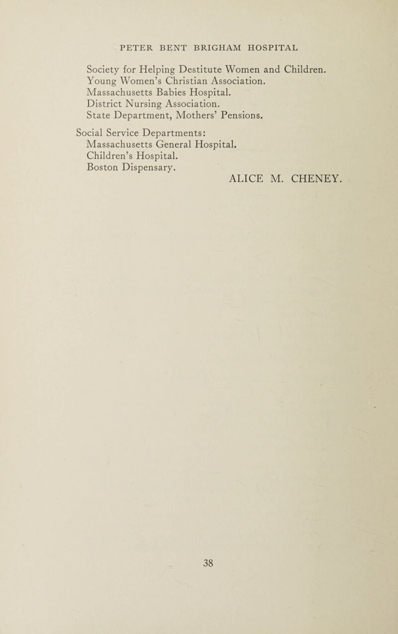 Society for Helping Destitute Women and Children. Young Women’s Christian Association. Massachusetts Babies Hospital. District Nursing Association. State Department, Mothers’ Pensions. Social Service Departments: Massachusetts General Hospital. Children’s Hospital. Boston Dispensary. ALICE M. CHENEY.