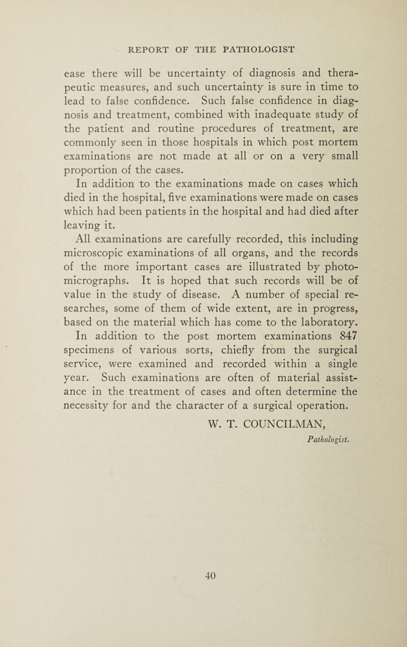 ease there will be uncertainty of diagnosis and thera¬ peutic measures, and such uncertainty is sure in time to lead to false confidence. Such false confidence in diag¬ nosis and treatment, combined with inadequate study of the patient and routine procedures of treatment, are commonly seen in those hospitals in which post mortem examinations are not made at all or on a very small proportion of the cases. In addition to the examinations made on cases which died in the hospital, five examinations were made on cases which had been patients in the hospital and had died after leaving it. All examinations are carefully recorded, this including microscopic examinations of all organs, and the records of the more important cases are illustrated by photo¬ micrographs. It is hoped that such records will be of value in the study of disease. A number of special re¬ searches, some of them of wide extent, are in progress, based on the material which has come to the laboratory. In addition to the post mortem examinations 847 specimens of various sorts, chiefly from the surgical service, were examined and recorded within a single year. Such examinations are often of material assist¬ ance in the treatment of cases and often determine the necessity for and the character of a surgical operation. W. T. COUNCILMAN, Pathologist.