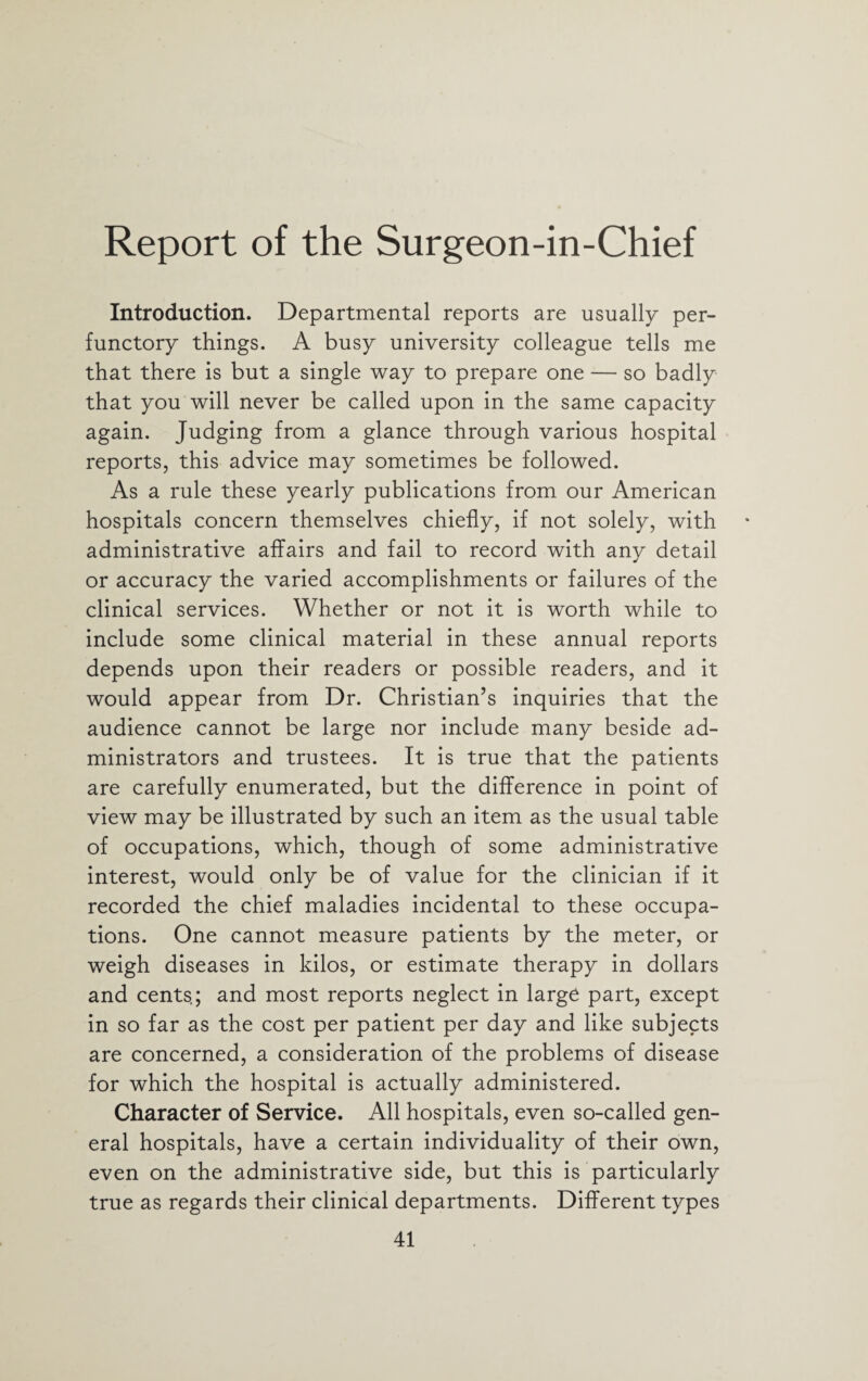 Report of the Surgeon-in-Chief Introduction. Departmental reports are usually per¬ functory things. A busy university colleague tells me that there is but a single way to prepare one — so badly that you will never be called upon in the same capacity again. Judging from a glance through various hospital reports, this advice may sometimes be followed. As a rule these yearly publications from our American hospitals concern themselves chiefly, if not solely, with administrative affairs and fail to record with any detail or accuracy the varied accomplishments or failures of the clinical services. Whether or not it is worth while to include some clinical material in these annual reports depends upon their readers or possible readers, and it would appear from Dr. Christian’s inquiries that the audience cannot be large nor include many beside ad¬ ministrators and trustees. It is true that the patients are carefully enumerated, but the difference in point of view may be illustrated by such an item as the usual table of occupations, which, though of some administrative interest, would only be of value for the clinician if it recorded the chief maladies incidental to these occupa¬ tions. One cannot measure patients by the meter, or weigh diseases in kilos, or estimate therapy in dollars and cents; and most reports neglect in large part, except in so far as the cost per patient per day and like subjects are concerned, a consideration of the problems of disease for which the hospital is actually administered. Character of Service. All hospitals, even so-called gen¬ eral hospitals, have a certain individuality of their own, even on the administrative side, but this is particularly true as regards their clinical departments. Different types