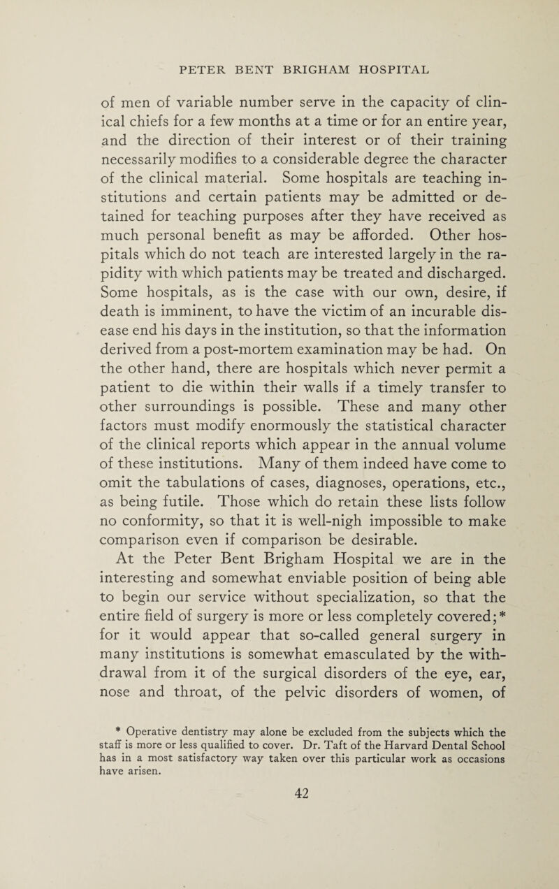 of men of variable number serve in the capacity of clin¬ ical chiefs for a few months at a time or for an entire year, and the direction of their interest or of their training necessarily modifies to a considerable degree the character of the clinical material. Some hospitals are teaching in¬ stitutions and certain patients may be admitted or de¬ tained for teaching purposes after they have received as much personal benefit as may be afforded. Other hos¬ pitals which do not teach are interested largely in the ra¬ pidity with which patients may be treated and discharged. Some hospitals, as is the case with our own, desire, if death is imminent, to have the victim of an incurable dis¬ ease end his days in the institution, so that the information derived from a post-mortem examination may be had. On the other hand, there are hospitals which never permit a patient to die within their walls if a timely transfer to other surroundings is possible. These and many other factors must modify enormously the statistical character of the clinical reports which appear in the annual volume of these institutions. Many of them indeed have come to omit the tabulations of cases, diagnoses, operations, etc., as being futile. Those which do retain these lists follow no conformity, so that it is well-nigh impossible to make comparison even if comparison be desirable. At the Peter Bent Brigham Hospital we are in the interesting and somewhat enviable position of being able to begin our service without specialization, so that the entire field of surgery is more or less completely covered;* for it would appear that so-called general surgery in many institutions is somewhat emasculated by the with¬ drawal from it of the surgical disorders of the eye, ear, nose and throat, of the pelvic disorders of women, of * Operative dentistry may alone be excluded from the subjects which the staff is more or less qualified to cover. Dr. Taft of the Harvard Dental School has in a most satisfactory way taken over this particular work as occasions have arisen.