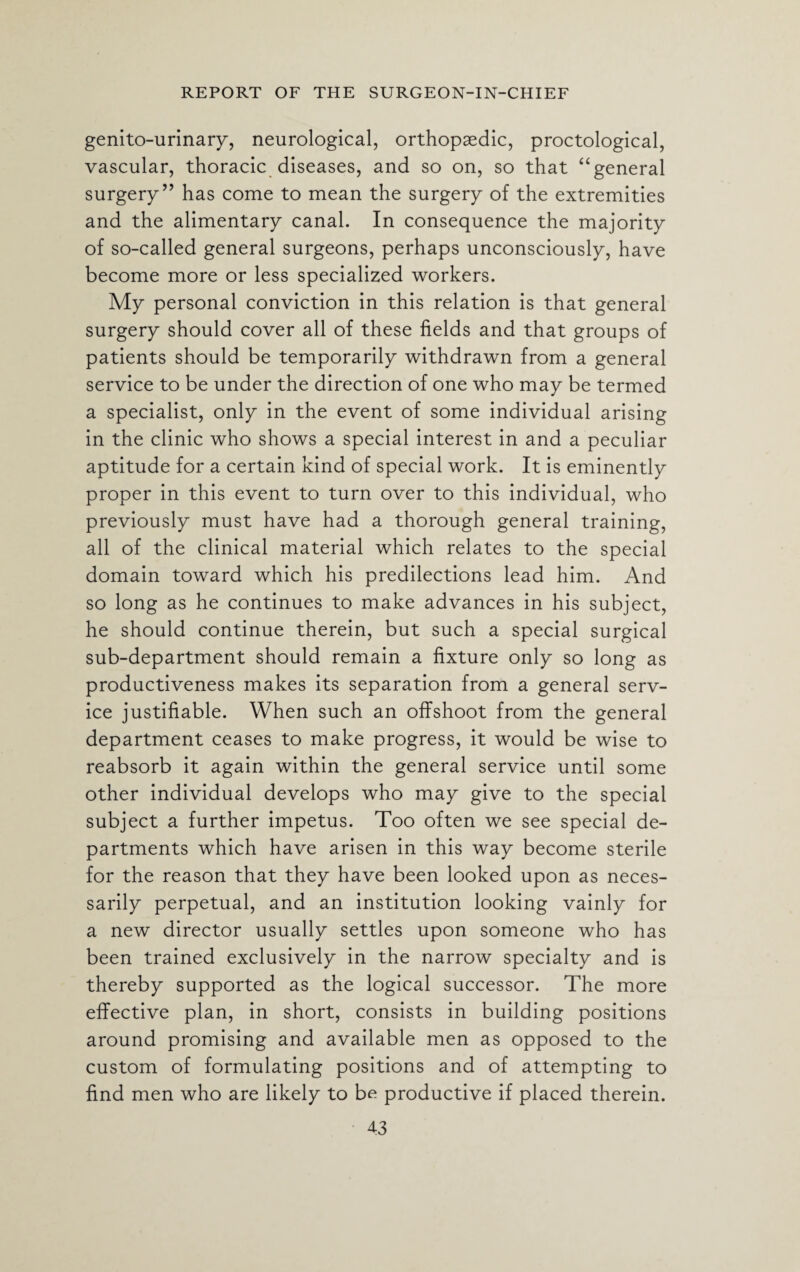 genitourinary, neurological, orthopaedic, proctological, vascular, thoracic diseases, and so on, so that “general surgery” has come to mean the surgery of the extremities and the alimentary canal. In consequence the majority of so-called general surgeons, perhaps unconsciously, have become more or less specialized workers. My personal conviction in this relation is that general surgery should cover all of these fields and that groups of patients should be temporarily withdrawn from a general service to be under the direction of one who may be termed a specialist, only in the event of some individual arising in the clinic who shows a special interest in and a peculiar aptitude for a certain kind of special work. It is eminently proper in this event to turn over to this individual, who previously must have had a thorough general training, all of the clinical material which relates to the special domain toward which his predilections lead him. And so long as he continues to make advances in his subject, he should continue therein, but such a special surgical sub-department should remain a fixture only so long as productiveness makes its separation from a general serv¬ ice justifiable. When such an offshoot from the general department ceases to make progress, it would be wise to reabsorb it again within the general service until some other individual develops who may give to the special subject a further impetus. Too often we see special de¬ partments which have arisen in this way become sterile for the reason that they have been looked upon as neces¬ sarily perpetual, and an institution looking vainly for a new director usually settles upon someone who has been trained exclusively in the narrow specialty and is thereby supported as the logical successor. The more effective plan, in short, consists in building positions around promising and available men as opposed to the custom of formulating positions and of attempting to find men who are likely to be productive if placed therein.