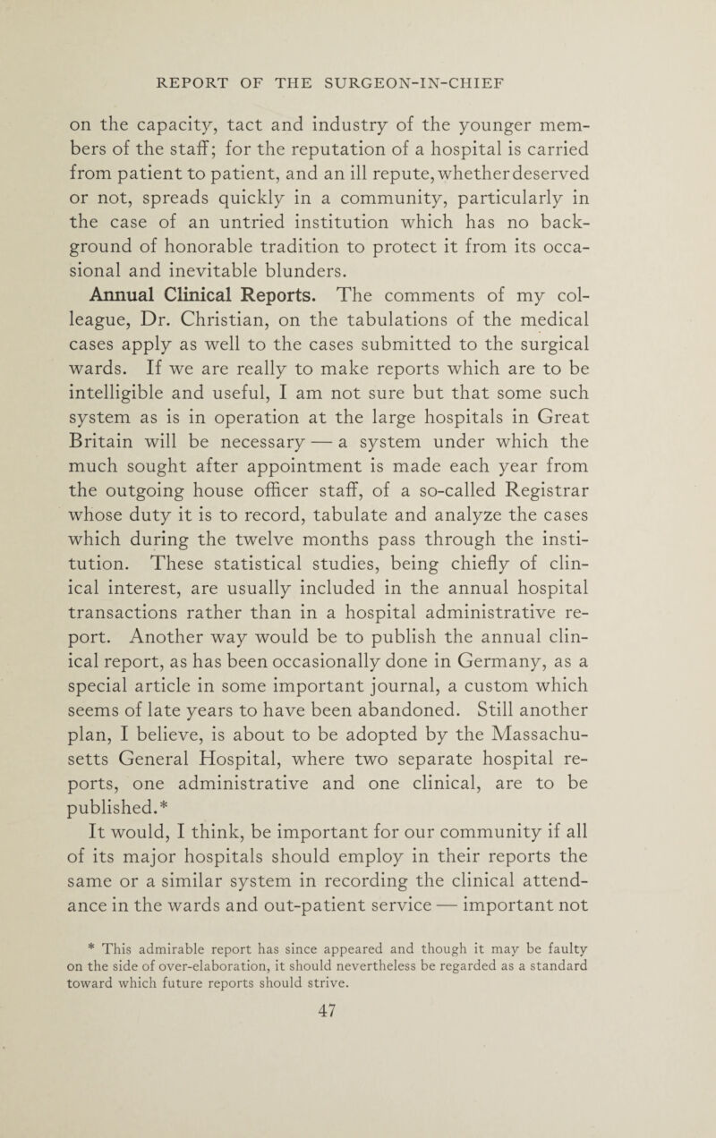 on the capacity, tact and industry of the younger mem¬ bers of the staff; for the reputation of a hospital is carried from patient to patient, and an ill repute, whetherdeserved or not, spreads quickly in a community, particularly in the case of an untried institution which has no back¬ ground of honorable tradition to protect it from its occa¬ sional and inevitable blunders. Annual Clinical Reports. The comments of my col¬ league, Dr. Christian, on the tabulations of the medical cases apply as well to the cases submitted to the surgical wards. If we are really to make reports which are to be intelligible and useful, I am not sure but that some such system as is in operation at the large hospitals in Great Britain will be necessary — a system under which the much sought after appointment is made each year from the outgoing house officer staff, of a so-called Registrar whose duty it is to record, tabulate and analyze the cases which during the twelve months pass through the insti¬ tution. These statistical studies, being chiefly of clin¬ ical interest, are usually included in the annual hospital transactions rather than in a hospital administrative re¬ port. Another way would be to publish the annual clin¬ ical report, as has been occasionally done in Germany, as a special article in some important journal, a custom which seems of late years to have been abandoned. Still another plan, I believe, is about to be adopted by the Massachu¬ setts General Hospital, where two separate hospital re¬ ports, one administrative and one clinical, are to be published.* It would, I think, be important for our community if all of its major hospitals should employ in their reports the same or a similar system in recording the clinical attend¬ ance in the wards and out-patient service — important not * This admirable report has since appeared and though it may be faulty on the side of over-elaboration, it should nevertheless be regarded as a standard toward which future reports should strive.