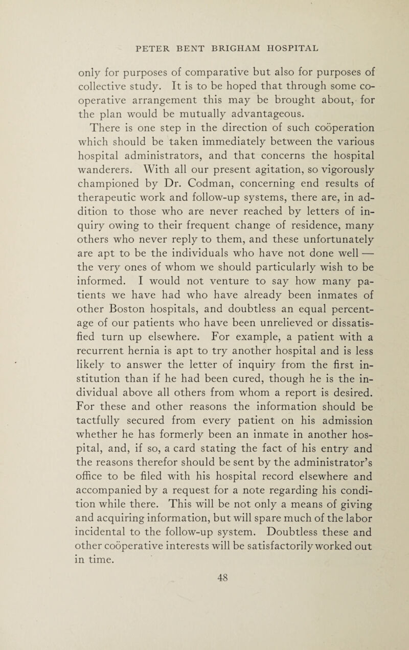 only for purposes of comparative but also for purposes of collective study. It is to be hoped that through some co¬ operative arrangement this may be brought about, for the plan would be mutually advantageous. There is one step in the direction of such cooperation which should be taken immediately between the various hospital administrators, and that concerns the hospital wanderers. With all our present agitation, so vigorously championed by Dr. Codman, concerning end results of therapeutic work and follow-up systems, there are, in ad¬ dition to those who are never reached by letters of in¬ quiry owing to their frequent change of residence, many others who never reply to them, and these unfortunately are apt to be the individuals who have not done well — the very ones of whom we should particularly wish to be informed. I would not venture to say how many pa¬ tients we have had who have already been inmates of other Boston hospitals, and doubtless an equal percent¬ age of our patients who have been unrelieved or dissatis¬ fied turn up elsewhere. For example, a patient with a recurrent hernia is apt to try another hospital and is less likely to answer the letter of inquiry from the first in¬ stitution than if he had been cured, though he is the in¬ dividual above all others from whom a report is desired. For these and other reasons the information should be tactfully secured from every patient on his admission whether he has formerly been an inmate in another hos¬ pital, and, if so, a card stating the fact of his entry and the reasons therefor should be sent by the administrator’s office to be filed with his hospital record elsewhere and accompanied by a request for a note regarding his condi¬ tion while there. This will be not only a means of giving and acquiring information, but will spare much of the labor incidental to the follow-up system. Doubtless these and other cooperative interests will be satisfactorily worked out in time.