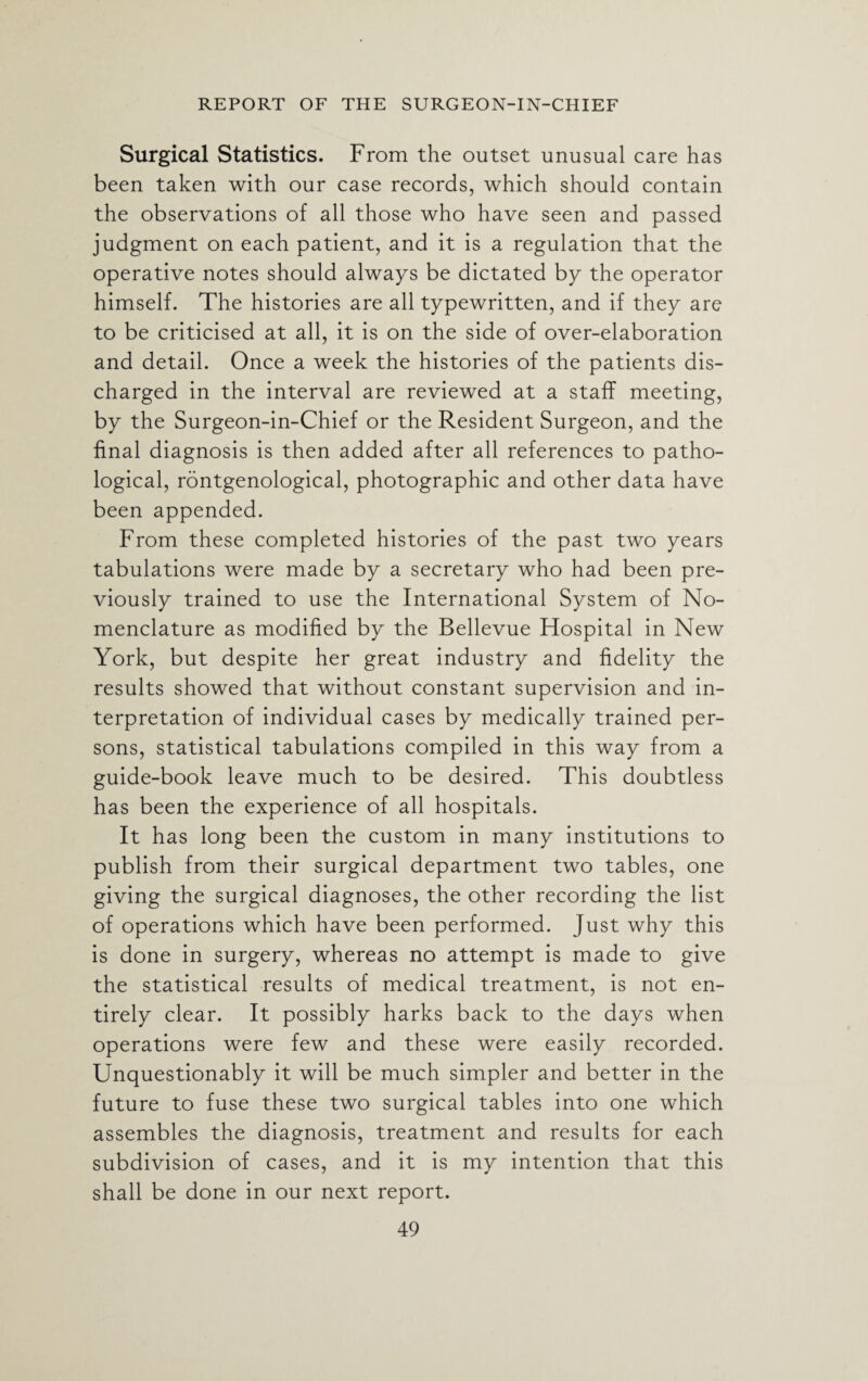 Surgical Statistics. From the outset unusual care has been taken with our case records, which should contain the observations of all those who have seen and passed judgment on each patient, and it is a regulation that the operative notes should always be dictated by the operator himself. The histories are all typewritten, and if they are to be criticised at all, it is on the side of over-elaboration and detail. Once a week the histories of the patients dis¬ charged in the interval are reviewed at a staff meeting, by the Surgeon-in-Chief or the Resident Surgeon, and the final diagnosis is then added after all references to patho¬ logical, rontgenological, photographic and other data have been appended. From these completed histories of the past two years tabulations were made by a secretary who had been pre¬ viously trained to use the International System of No¬ menclature as modified by the Bellevue Hospital in New York, but despite her great industry and fidelity the results showed that without constant supervision and in¬ terpretation of individual cases by medically trained per¬ sons, statistical tabulations compiled in this way from a guide-book leave much to be desired. This doubtless has been the experience of all hospitals. It has long been the custom in many institutions to publish from their surgical department two tables, one giving the surgical diagnoses, the other recording the list of operations which have been performed. Just why this is done in surgery, whereas no attempt is made to give the statistical results of medical treatment, is not en¬ tirely clear. It possibly harks back to the days when operations were few and these were easily recorded. Unquestionably it will be much simpler and better in the future to fuse these two surgical tables into one which assembles the diagnosis, treatment and results for each subdivision of cases, and it is my intention that this shall be done in our next report.