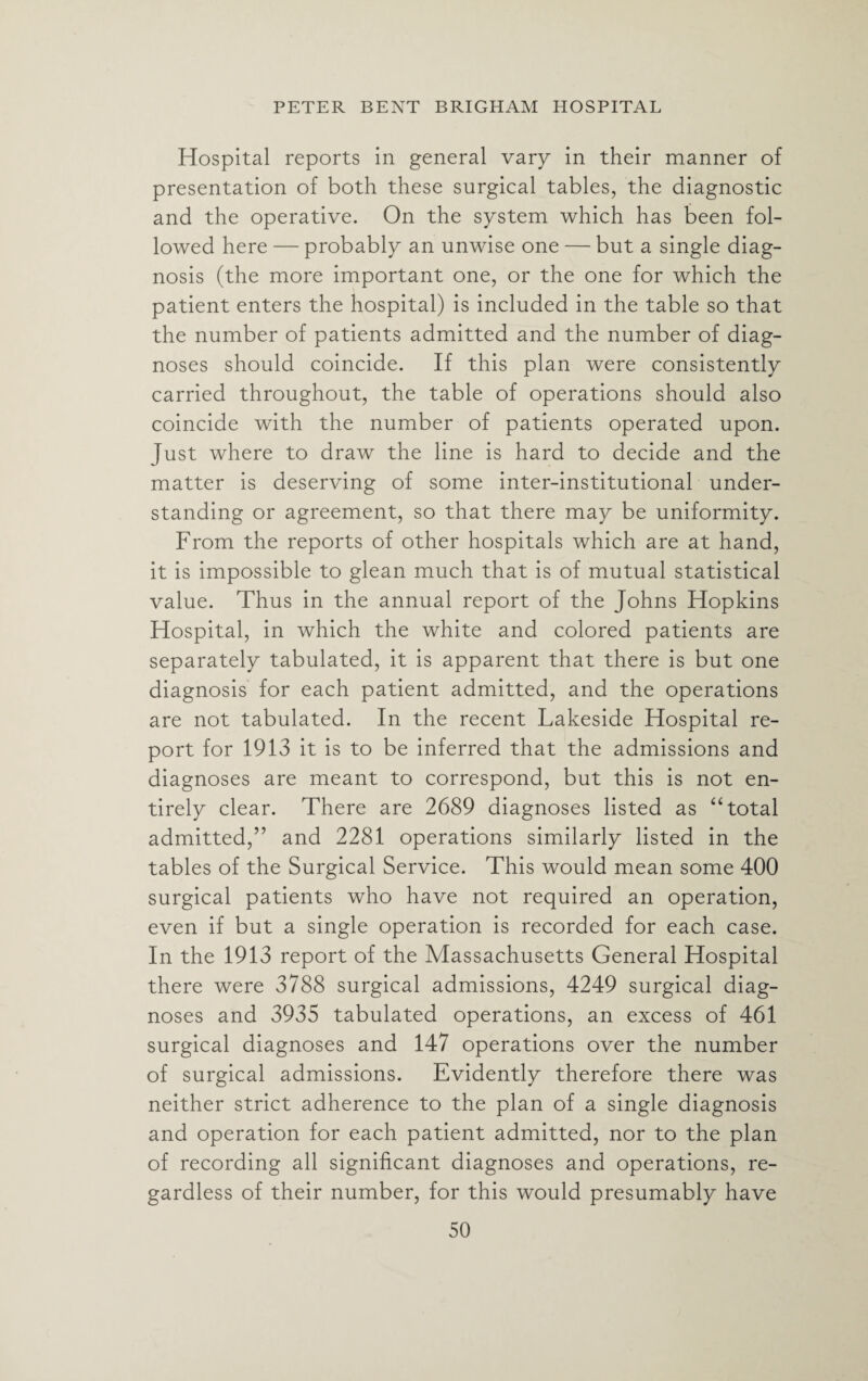 Hospital reports in general vary in their manner of presentation of both these surgical tables, the diagnostic and the operative. On the system which has been fol¬ lowed here — probably an unwise one — but a single diag¬ nosis (the more important one, or the one for which the patient enters the hospital) is included in the table so that the number of patients admitted and the number of diag¬ noses should coincide. If this plan were consistently carried throughout, the table of operations should also coincide with the number of patients operated upon. Just where to draw the line is hard to decide and the matter is deserving of some inter-institutional under¬ standing or agreement, so that there may be uniformity. From the reports of other hospitals which are at hand, it is impossible to glean much that is of mutual statistical value. Thus in the annual report of the Johns Hopkins Hospital, in which the white and colored patients are separately tabulated, it is apparent that there is but one diagnosis for each patient admitted, and the operations are not tabulated. In the recent Lakeside Hospital re¬ port for 1913 it is to be inferred that the admissions and diagnoses are meant to correspond, but this is not en¬ tirely clear. There are 2689 diagnoses listed as “total admitted,” and 2281 operations similarly listed in the tables of the Surgical Service. This would mean some 400 surgical patients who have not required an operation, even if but a single operation is recorded for each case. In the 1913 report of the Massachusetts General Hospital there were 3788 surgical admissions, 4249 surgical diag¬ noses and 3935 tabulated operations, an excess of 461 surgical diagnoses and 147 operations over the number of surgical admissions. Evidently therefore there was neither strict adherence to the plan of a single diagnosis and operation for each patient admitted, nor to the plan of recording all significant diagnoses and operations, re¬ gardless of their number, for this would presumably have