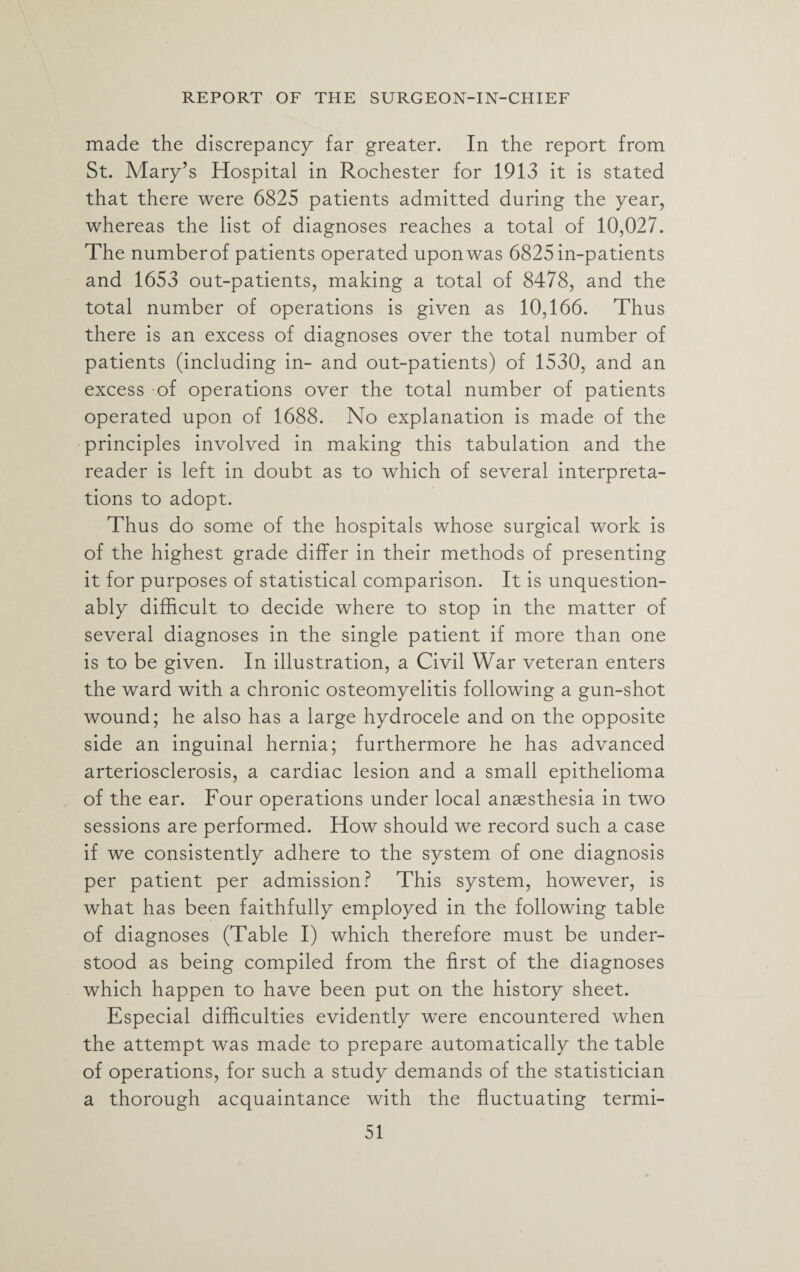 made the discrepancy far greater. In the report from St. Mary’s Hospital in Rochester for 1913 it is stated that there were 6825 patients admitted during the year, whereas the list of diagnoses reaches a total of 10,027. The numberof patients operated upon was 6825 in-patients and 1653 out-patients, making a total of 8478, and the total number of operations is given as 10,166. Thus there is an excess of diagnoses over the total number of patients (including in- and out-patients) of 1530, and an excess of operations over the total number of patients operated upon of 1688. No explanation is made of the principles involved in making this tabulation and the reader is left in doubt as to which of several interpreta¬ tions to adopt. Thus do some of the hospitals whose surgical work is of the highest grade differ in their methods of presenting it for purposes of statistical comparison. It is unquestion¬ ably difficult to decide where to stop in the matter of several diagnoses in the single patient if more than one is to be given. In illustration, a Civil War veteran enters the ward with a chronic osteomyelitis following a gun-shot wound; he also has a large hydrocele and on the opposite side an inguinal hernia; furthermore he has advanced arteriosclerosis, a cardiac lesion and a small epithelioma of the ear. Four operations under local anaesthesia in two sessions are performed. How should we record such a case if we consistently adhere to the system of one diagnosis per patient per admission? This system, however, is what has been faithfully employed in the following table of diagnoses (Table I) which therefore must be under¬ stood as being compiled from the first of the diagnoses which happen to have been put on the history sheet. Especial difficulties evidently were encountered when the attempt was made to prepare automatically the table of operations, for such a study demands of the statistician a thorough acquaintance with the fluctuating termi-