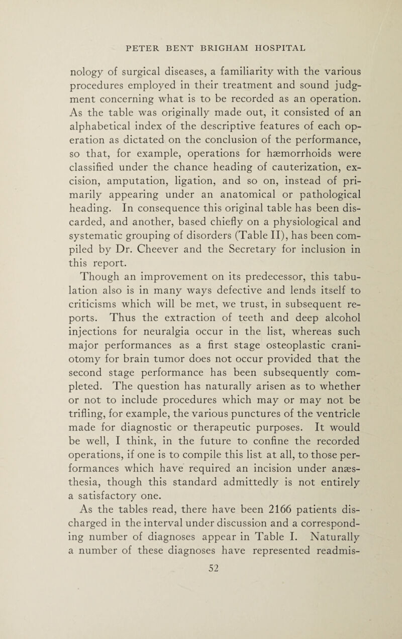 nology of surgical diseases, a familiarity with the various procedures employed in their treatment and sound judg¬ ment concerning what is to be recorded as an operation. As the table was originally made out, it consisted of an alphabetical index of the descriptive features of each op¬ eration as dictated on the conclusion of the performance, so that, for example, operations for haemorrhoids were classified under the chance heading of cauterization, ex¬ cision, amputation, ligation, and so on, instead of pri¬ marily appearing under an anatomical or pathological heading. In consequence this original table has been dis¬ carded, and another, based chiefly on a physiological and systematic grouping of disorders (Table II), has been com¬ piled by Dr. Cheever and the Secretary for inclusion in this report. Though an improvement on its predecessor, this tabu¬ lation also is in many ways defective and lends itself to criticisms which will be met, we trust, in subsequent re¬ ports. Thus the extraction of teeth and deep alcohol injections for neuralgia occur in the list, whereas such major performances as a first stage osteoplastic crani¬ otomy for brain tumor does not occur provided that the second stage performance has been subsequently com¬ pleted. The question has naturally arisen as to whether or not to include procedures which may or may not be trifling, for example, the various punctures of the ventricle made for diagnostic or therapeutic purposes. It would be well, I think, in the future to confine the recorded operations, if one is to compile this list at all, to those per¬ formances which have required an incision under anaes¬ thesia, though this standard admittedly is not entirely a satisfactory one. As the tables read, there have been 2166 patients dis¬ charged in the interval under discussion and a correspond¬ ing number of diagnoses appear in Table I. Naturally a number of these diagnoses have represented readmis-