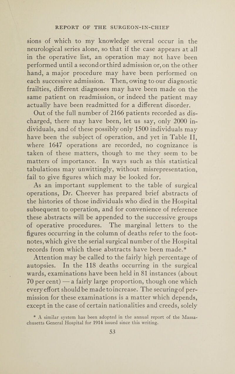 sions of which to my knowledge several occur in the neurological series alone, so that if the case appears at all in the operative list, an operation may not have been performed until a second orthird admission or, on the other hand, a major procedure may have been performed on each successive admission. Then, owing to our diagnostic frailties, different diagnoses may have been made on the same patient on readmission, or indeed the patient may actually have been readmitted for a different disorder. Out of the full number of 2166 patients recorded as dis¬ charged, there may have been, let us say, only 2000 in¬ dividuals, and of these possibly only 1500 individuals may have been the subject of operation, and yet in Table II, where 1647 operations are recorded, no cognizance is taken of these matters, though to me they seem to be matters of importance. In ways such as this statistical tabulations may unwittingly, without misrepresentation, fail to give figures which may be looked for. As an important supplement to the table of surgical operations, Dr. Cheever has prepared brief abstracts of the histories of those individuals who died in the Hospital subsequent to operation, and for convenience of reference these abstracts will be appended to the successive groups of operative procedures. The marginal letters to the figures occurring in the column of deaths refer to the foot¬ notes, which give the serial surgical number of the Hospital records from which these abstracts have been made.* Attention may be called to the fairly high percentage of autopsies. In the 118 deaths occurring in the surgical wards, examinations have been held in 81 instances (about 70 per cent) — a fairly large proportion, though one which every effort should be made to increase. The securing of per¬ mission for these examinations is a matter which depends, except in the case of certain nationalities and creeds, solely * A similar system has been adopted in the annual report of the Massa¬ chusetts General Hospital for 1914 issued since this writing.
