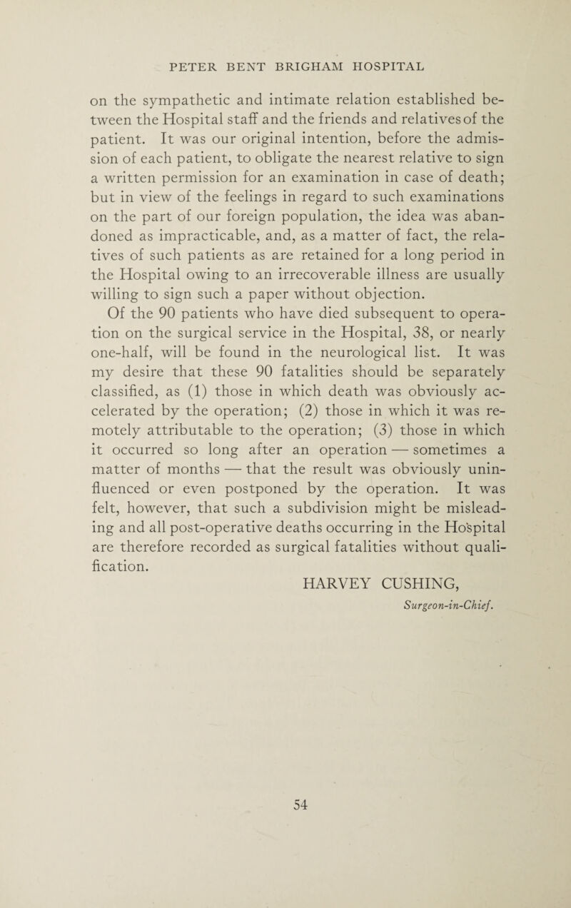 on the sympathetic and intimate relation established be¬ tween the Hospital staff and the friends and relatives of the patient. It was our original intention, before the admis¬ sion of each patient, to obligate the nearest relative to sign a written permission for an examination in case of death; but in view of the feelings in regard to such examinations on the part of our foreign population, the idea was aban¬ doned as impracticable, and, as a matter of fact, the rela¬ tives of such patients as are retained for a long period in the Hospital owing to an irrecoverable illness are usually willing to sign such a paper without objection. Of the 90 patients who have died subsequent to opera¬ tion on the surgical service in the Hospital, 38, or nearly one-half, will be found in the neurological list. It was my desire that these 90 fatalities should be separately classified, as (1) those in which death was obviously ac¬ celerated by the operation; (2) those in which it was re¬ motely attributable to the operation; (3) those in which it occurred so long after an operation — sometimes a matter of months — that the result was obviously unin¬ fluenced or even postponed by the operation. It was felt, however, that such a subdivision might be mislead¬ ing and all post-operative deaths occurring in the Hospital are therefore recorded as surgical fatalities without quali¬ fication. HARVEY CUSHING, Surgeon-in-Chief.