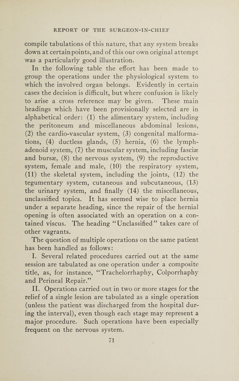 REPORT OF THE SURGEON-IN-CHIEF compile tabulations of this nature, that any system breaks down at certain points, and of this our own original attempt was a particularly good illustration. In the following table the effort has been made to group the operations under the physiological system to which the involved organ belongs. Evidently in certain cases the decision is difficult, but where confusion is likely to arise a cross reference may be given. These main headings which have been provisionally selected are in alphabetical order: (1) the alimentary system, including the peritoneum and miscellaneous abdominal lesions, (2) the cardio-vascular system, (3) congenital malforma¬ tions, (4) ductless glands, (5) hernia, (6) the lymph- adenoid system, (7) the muscular system, including fasciae and bursae, (8) the nervous system, (9) the reproductive system, female and male, (10) the respiratory system, (11) the skeletal system, including the joints, (12) the tegumentary system, cutaneous and subcutaneous, (13) the urinary system, and finally (14) the miscellaneous, unclassified topics. It has seemed wise to place hernia under a separate heading, since the repair of the hernial opening is often associated with an operation on a con¬ tained viscus. The heading “Unclassified” takes care of other vagrants. The question of multiple operations on the same patient has been handled as follows: I. Several related procedures carried out at the same session are tabulated as one operation under a composite title, as, for instance, “Trachelorrhaphy, Colporrhaphy and Perineal Repair.” II. Operations carried out in two or more stages for the relief of a single lesion are tabulated as a single operation (unless the patient was discharged from the hospital dur¬ ing the interval), even though each stage may represent a major procedure. Such operations have been especially frequent on the nervous system.