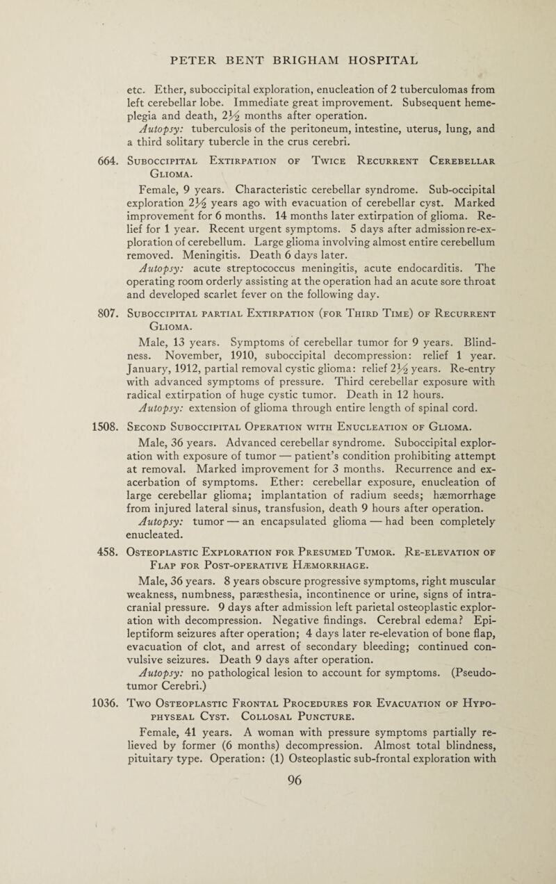 etc. Ether, suboccipital exploration, enucleation of 2 tuberculomas from left cerebellar lobe. Immediate great improvement. Subsequent heme- plegia and death, 2J^ months after operation. Autopsy: tuberculosis of the peritoneum, intestine, uterus, lung, and a third solitary tubercle in the crus cerebri. 664. Suboccipital Extirpation of Twice Recurrent Cerebellar Glioma. Female, 9 years. Characteristic cerebellar syndrome. Sub-occipital exploration 2J^ years ago with evacuation of cerebellar cyst. Marked improvement for 6 months. 14 months later extirpation of glioma. Re¬ lief for 1 year. Recent urgent symptoms. 5 days after admission re-ex¬ ploration of cerebellum. Large glioma involving almost entire cerebellum removed. Meningitis. Death 6 days later. Autopsy: acute streptococcus meningitis, acute endocarditis. The operating room orderly assisting at the operation had an acute sore throat and developed scarlet fever on the following day. 807. Suboccipital partial Extirpation (for Third Time) of Recurrent Glioma. Male, 13 years. Symptoms of cerebellar tumor for 9 years. Blind¬ ness. November, 1910, suboccipital decompression: relief 1 year. January, 1912, partial removal cystic glioma: relief 2J^ years. Re-entry with advanced symptoms of pressure. Third cerebellar exposure with radical extirpation of huge cystic tumor. Death in 12 hours. Autopsy: extension of glioma through entire length of spinal cord. 1508. Second Suboccipital Operation with Enucleation of Glioma. Male, 36 years. Advanced cerebellar syndrome. Suboccipital explor¬ ation with exposure of tumor — patient’s condition prohibiting attempt at removal. Marked improvement for 3 months. Recurrence and ex¬ acerbation of symptoms. Ether: cerebellar exposure, enucleation of large cerebellar glioma; implantation of radium seeds; haemorrhage from injured lateral sinus, transfusion, death 9 hours after operation. Autopsy: tumor — an encapsulated glioma — had been completely enucleated. 458. Osteoplastic Exploration for Presumed Tumor. Re-elevation of Flap for Post-operative Haemorrhage. Male, 36 years. 8 years obscure progressive symptoms, right muscular weakness, numbness, paraesthesia, incontinence or urine, signs of intra¬ cranial pressure. 9 days after admission left parietal osteoplastic explor¬ ation with decompression. Negative findings. Cerebral edema? Epi¬ leptiform seizures after operation; 4 days later re-elevation of bone flap, evacuation of clot, and arrest of secondary bleeding; continued con¬ vulsive seizures. Death 9 days after operation. Autopsy: no pathological lesion to account for symptoms. (Pseudo¬ tumor Cerebri.) 1036. Two Osteoplastic Frontal Procedures for Evacuation of Hypo¬ physeal Cyst. Collosal Puncture. Female, 41 years. A woman with pressure symptoms partially re¬ lieved by former (6 months) decompression. Almost total blindness, pituitary type. Operation: (1) Osteoplastic sub-frontal exploration with