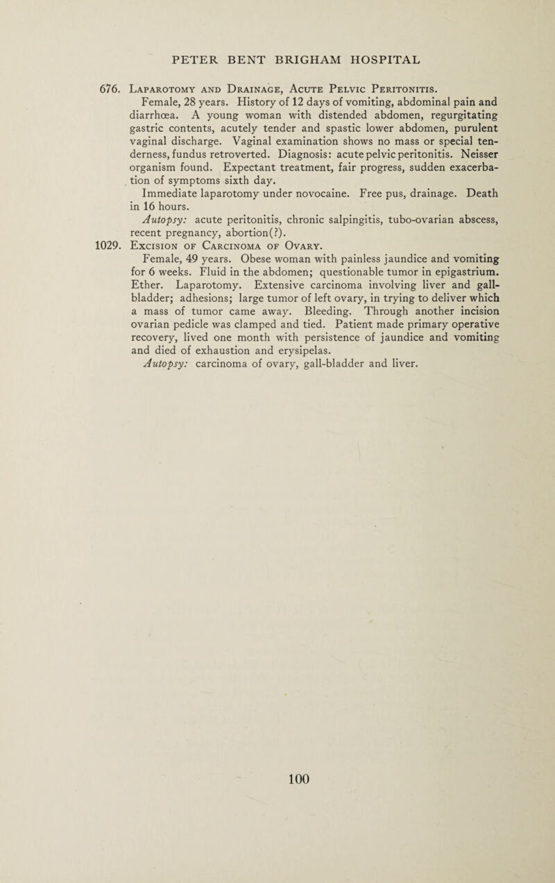 676. Laparotomy and Drainage, Acute Pelvic Peritonitis. Female, 28 years. History of 12 days of vomiting, abdominal pain and diarrhoea. A young woman with distended abdomen, regurgitating gastric contents, acutely tender and spastic lower abdomen, purulent vaginal discharge. Vaginal examination shows no mass or special ten¬ derness, fundus retroverted. Diagnosis: acute pelvic peritonitis. Neisser organism found. Expectant treatment, fair progress, sudden exacerba¬ tion of symptoms sixth day. Immediate laparotomy under novocaine. Free pus, drainage. Death in 16 hours. Autopsy: acute peritonitis, chronic salpingitis, tubo-ovarian abscess, recent pregnancy, abortion(?). 1029. Excision of Carcinoma of Ovary. Female, 49 years. Obese woman with painless jaundice and vomiting for 6 weeks. Fluid in the abdomen; questionable tumor in epigastrium. Ether. Laparotomy. Extensive carcinoma involving liver and gall¬ bladder; adhesions; large tumor of left ovary, in trying to deliver which a mass of tumor came away. Bleeding. Through another incision ovarian pedicle was clamped and tied. Patient made primary operative recovery, lived one month with persistence of jaundice and vomiting and died of exhaustion and erysipelas. Autopsy: carcinoma of ovary, gall-bladder and liver.