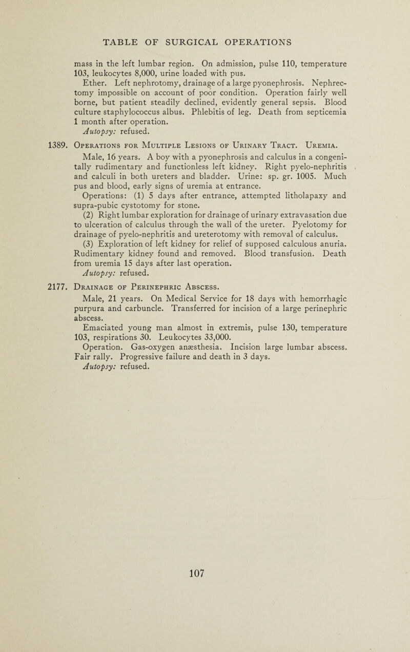 mass in the left lumbar region. On admission, pulse 110, temperature 103, leukocytes 8,000, urine loaded with pus. Ether. Left nephrotomy, drainage of a large pyonephrosis. Nephrec¬ tomy impossible on account of poor condition. Operation fairly well borne, but patient steadily declined, evidently general sepsis. Blood culture staphylococcus albus. Phlebitis of leg. Death from septicemia 1 month after operation. Autopsy: refused. 1389. Operations for Multiple Lesions of Urinary Tract. Uremia. Male, 16 years. A boy with a pyonephrosis and calculus in a congeni¬ tally rudimentary and functionless left kidney. Right pyelo-nephritis and calculi in both ureters and bladder. Urine: sp. gr. 1005. Much pus and blood, early signs of uremia at entrance. Operations: (1) 5 days after entrance, attempted litholapaxy and supra-pubic cystotomy for stone. (2) Right lumbar exploration for drainage of urinary extravasation due to ulceration of calculus through the wall of the ureter. Pyelotomy for drainage of pyelo-nephritis and ureterotomy with removal of calculus. (3) Exploration of left kidney for relief of supposed calculous anuria. Rudimentary kidney found and removed. Blood transfusion. Death from uremia 15 days after last operation. Autopsy: refused. 2177. Drainage of Perinephric Abscess. Male, 21 years. On Medical Service for 18 days with hemorrhagic purpura and carbuncle. Transferred for incision of a large perinephric abscess. Emaciated young man almost in extremis, pulse 130, temperature 103, respirations 30. Leukocytes 33,000. Operation. Gas-oxygen anaesthesia. Incision large lumbar abscess. Fair rally. Progressive failure and death in 3 days. Autopsy: refused.