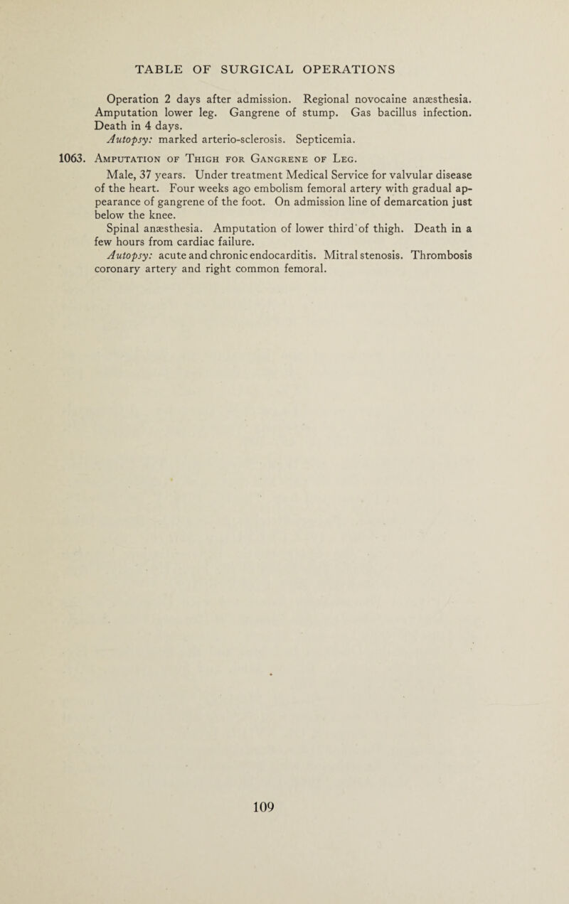 Operation 2 days after admission. Regional novocaine anaesthesia. Amputation lower leg. Gangrene of stump. Gas bacillus infection. Death in 4 days. Autopsy: marked arterio-sclerosis. Septicemia. 1063. Amputation of Thigh for Gangrene of Leg. Male, 37 years. Under treatment Medical Service for valvular disease of the heart. Four weeks ago embolism femoral artery with gradual ap¬ pearance of gangrene of the foot. On admission line of demarcation just below the knee. Spinal anaesthesia. Amputation of lower third'of thigh. Death in a few hours from cardiac failure. Autopsy: acute and chronic endocarditis. Mitral stenosis. Thrombosis coronary artery and right common femoral.