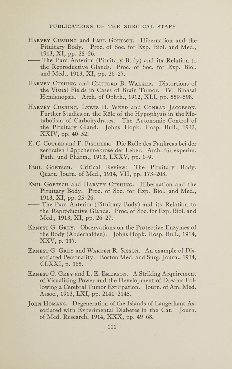Harvey Cushing and Emil Goetsch. Hibernation and the Pituitary Body. Proc. of Soc. for Exp. Biol, and Med., 1913, XI, pp. 25-26. -The Pars Anterior (Pituitary Body) and its Relation to the Reproductive Glands. Proc. of Soc. for Exp. Biol, and Med., 1913, XI, pp. 26-27. Harvey Cushing and Clifford B. Walker. Distortions of the Visual Fields in Cases of Brain Tumor. IV. Binasal Hemianopsia. Arch, of Ophth., 1912, XLI, pp. 559-598. Harvey Cushing, Lewis H. Weed and Conrad Jacobson. Further Studies on the Role of the Hypophysis in the Me¬ tabolism of Carbohydrates. The Autonomic Control of the Pituitary Gland. Johns Hopk. Hosp. Bull., 1913, XXIV, pp. 40-52. E. C. Cutler and F. Fischler. Die Rolle des Pankreas bei der zentralen Lappchennekrose der Leber. Arch, fur experim. Path, und Pharm., 1913, LXXV, pp. 1-9. Emil Goetsch. Critical Review: The Pituitary Body. Quart. Journ. of Med., 1914, VII, pp. 173-208. Emil Goetsch and Harvey Cushing. Hibernation and the Pituitary Body. Proc. of Soc. for Exp. Biol, and Med., 1913, XI, pp. 25-26. -The Pars Anterior (Pituitary Body) and its Relation to the Reproductive Glands. Proc. of Soc. for Exp. Biol, and Med., 1913, XI, pp. 26-27. Ernest G. Grey. Observations on the Protective Enzymes of the Body (Abderhalden). Johns Hopk. Hosp. Bull., 1914, XXV, p. 117. Ernest G. Grey and Warren R. Sisson. An example of Dis¬ sociated Personality. Boston Med. and Surg. Journ., 1914, CLXXI, p. 365. Ernest G. Grey and L. E. Emerson. A Striking Acquirement of Visualizing Power and the Development of Dreams Fol¬ lowing a Cerebral Tumor Extirpation. Journ. of Am. Med. Assoc., 1913, LXI, pp. 2141-2145. John Homans. Degeneration of the Islands of Langerhans As¬ sociated with Experimental Diabetes in the Cat. Journ. of Med. Research, 1914, XXX, pp. 49-68. Ill