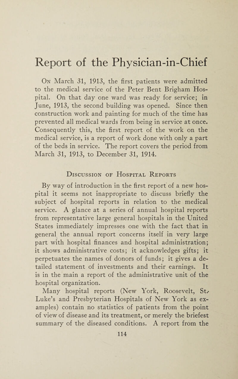 Report of the Physician-in-Chief On March 31, 1913, the first patients were admitted to the medical service of the Peter Bent Brigham Hos¬ pital. On that day one ward was ready for service; in June, 1913, the second building was opened. Since then construction work and painting for much of the time has prevented all medical wards from being in service at once. Consequently this, the first report of the work on the medical service, is a report of work done with only a part of the beds in service. The report covers the period from March 31, 1913, to December 31, 1914. Discussion of Hospital Reports By way of introduction in the first report of a new hos¬ pital it seems not inappropriate to discuss briefly the subject of hospital reports in relation to the medical service. A glance at a series of annual hospital reports from representative large general hospitals in the United States immediately impresses one with the fact that in general the annual report concerns itself in very large part with hospital finances and hospital administration; it shows administrative costs; it acknowledges gifts; it perpetuates the names of donors of funds; it gives a de¬ tailed statement of investments and their earnings. It is in the main a report of the administrative unit of the hospital organization. Many hospital reports (New York, Roosevelt, St.- Luke’s and Presbyterian Hospitals of New York as ex¬ amples) contain no statistics of patients from the point of view of disease and its treatment, or merely the briefest summary of the diseased conditions. A report from the
