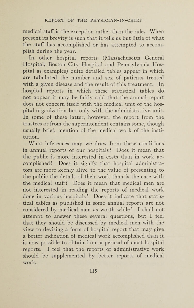 medical staff is the exception rather than the rule. When present its brevity is such that it tells us but little of what the staff has accomplished or has attempted to accom¬ plish during the year. In other hospital reports (Massachusetts General Hospital, Boston City Hospital and Pennsylvania Hos¬ pital as examples) quite detailed tables appear in which are tabulated the number and sex of patients treated with a given disease and the result of this treatment. In hospital reports in which these statistical tables do not appear it may be fairly said that the annual report does not concern itself with the medical unit of the hos¬ pital organization but only with the administrative unit. In some of these latter, however, the report from the trustees or from the superintendent contains some, though usually brief, mention of the medical work of the insti¬ tution. What inferences may we draw from these conditions in annual reports of our hospitals? Does it mean that the public is more interested in costs than in work ac¬ complished? Does it signify that hospital administra¬ tors are more keenly alive to the value of presenting to the public the details of their work than is the case with the medical staff? Does it mean that medical men are not interested in reading the reports of medical work done in various hospitals? Does it indicate that statis¬ tical tables as published in some annual reports are not considered by medical men as worth while? I shall not attempt to answer these several questions, but I feel that they should be discussed by medical men with the view to devising a form of hospital report that may give a better indication of medical work accomplished than it is now possible to obtain from a perusal of most hospital reports. I feel that the reports of administrative work should be supplemented by better reports of medical work.