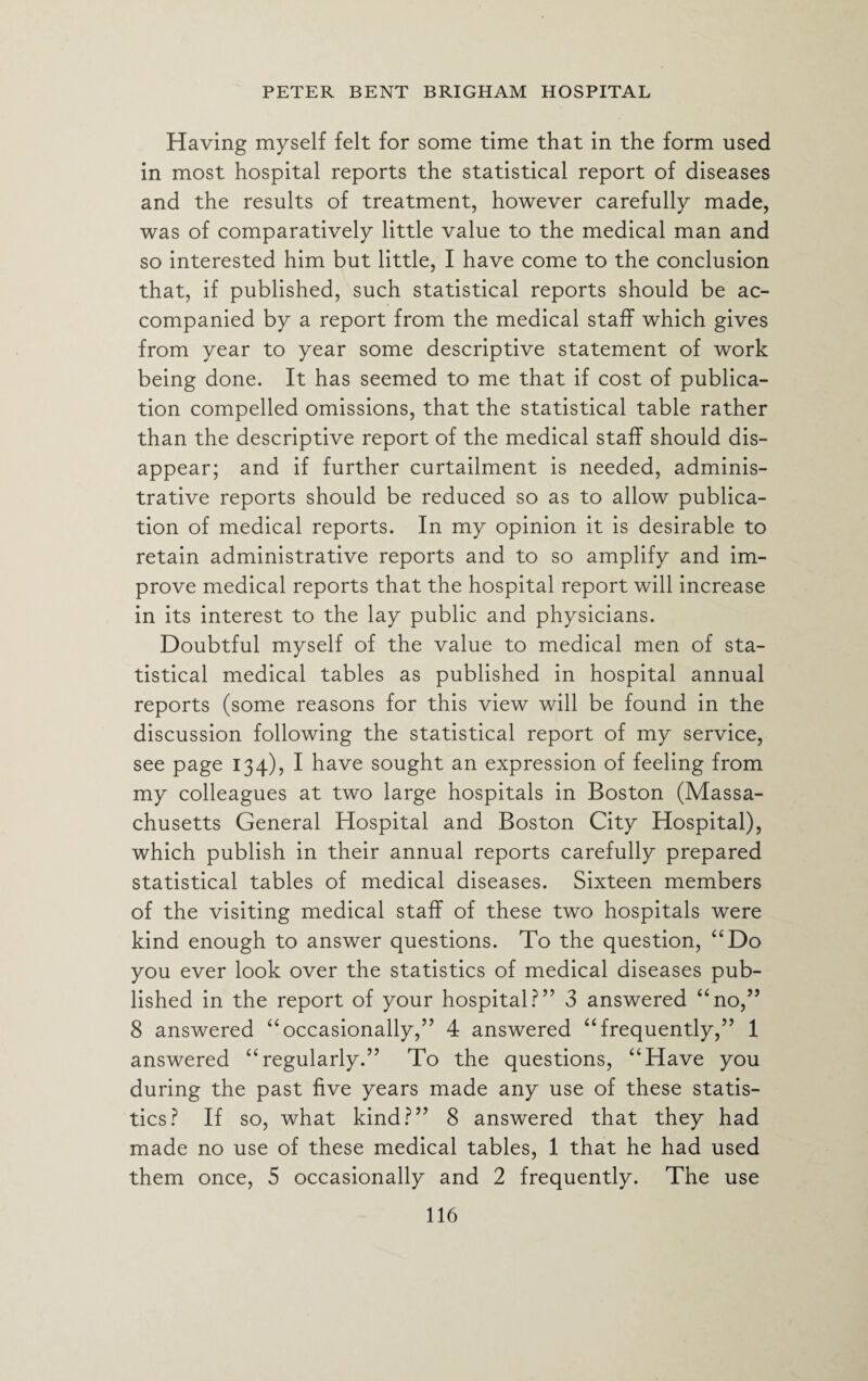 Having myself felt for some time that in the form used in most hospital reports the statistical report of diseases and the results of treatment, however carefully made, was of comparatively little value to the medical man and so interested him but little, I have come to the conclusion that, if published, such statistical reports should be ac¬ companied by a report from the medical staff which gives from year to year some descriptive statement of work being done. It has seemed to me that if cost of publica¬ tion compelled omissions, that the statistical table rather than the descriptive report of the medical staff should dis¬ appear; and if further curtailment is needed, adminis¬ trative reports should be reduced so as to allow publica¬ tion of medical reports. In my opinion it is desirable to retain administrative reports and to so amplify and im¬ prove medical reports that the hospital report will increase in its interest to the lay public and physicians. Doubtful myself of the value to medical men of sta¬ tistical medical tables as published in hospital annual reports (some reasons for this view will be found in the discussion following the statistical report of my service, see page 134), I have sought an expression of feeling from my colleagues at two large hospitals in Boston (Massa¬ chusetts General Hospital and Boston City Hospital), which publish in their annual reports carefully prepared statistical tables of medical diseases. Sixteen members of the visiting medical staff of these two hospitals were kind enough to answer questions. To the question, “Do you ever look over the statistics of medical diseases pub¬ lished in the report of your hospital?” 3 answered “no,” 8 answered “occasionally,” 4 answered “frequently,” 1 answered “regularly.” To the questions, “Have you during the past five years made any use of these statis¬ tics? If so, what kind?” 8 answered that they had made no use of these medical tables, 1 that he had used them once, 5 occasionally and 2 frequently. The use