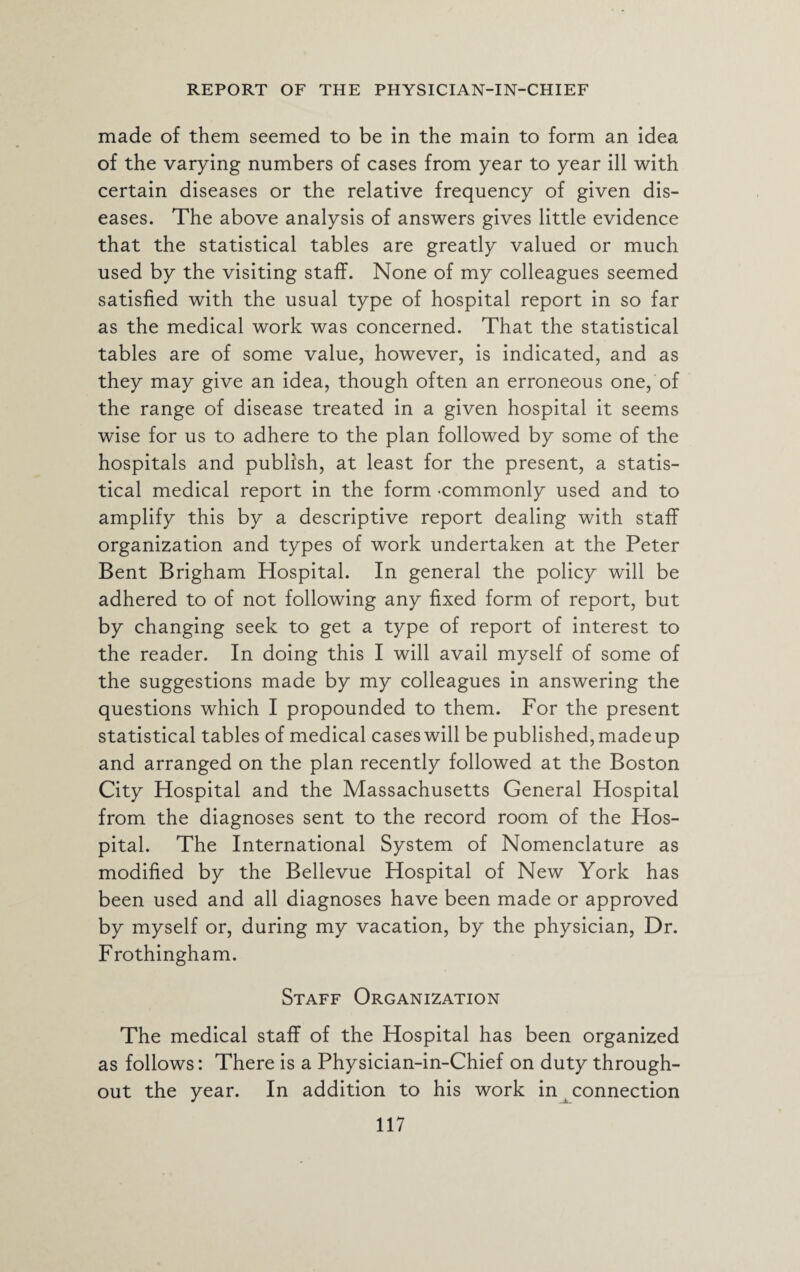 made of them seemed to be in the main to form an idea of the varying numbers of cases from year to year ill with certain diseases or the relative frequency of given dis¬ eases. The above analysis of answers gives little evidence that the statistical tables are greatly valued or much used by the visiting staff. None of my colleagues seemed satisfied with the usual type of hospital report in so far as the medical work was concerned. That the statistical tables are of some value, however, is indicated, and as they may give an idea, though often an erroneous one, of the range of disease treated in a given hospital it seems wise for us to adhere to the plan followed by some of the hospitals and publish, at least for the present, a statis¬ tical medical report in the form -commonly used and to amplify this by a descriptive report dealing with staff organization and types of work undertaken at the Peter Bent Brigham Hospital. In general the policy will be adhered to of not following any fixed form of report, but by changing seek to get a type of report of interest to the reader. In doing this I will avail myself of some of the suggestions made by my colleagues in answering the questions which I propounded to them. For the present statistical tables of medical cases will be published, madeup and arranged on the plan recently followed at the Boston City Hospital and the Massachusetts General Hospital from the diagnoses sent to the record room of the Hos¬ pital. The International System of Nomenclature as modified by the Bellevue Hospital of New York has been used and all diagnoses have been made or approved by myself or, during my vacation, by the physician, Dr. Frothingham. Staff Organization The medical staff of the Hospital has been organized as follows: There is a Physician-in-Chief on duty through¬ out the year. In addition to his work in connection