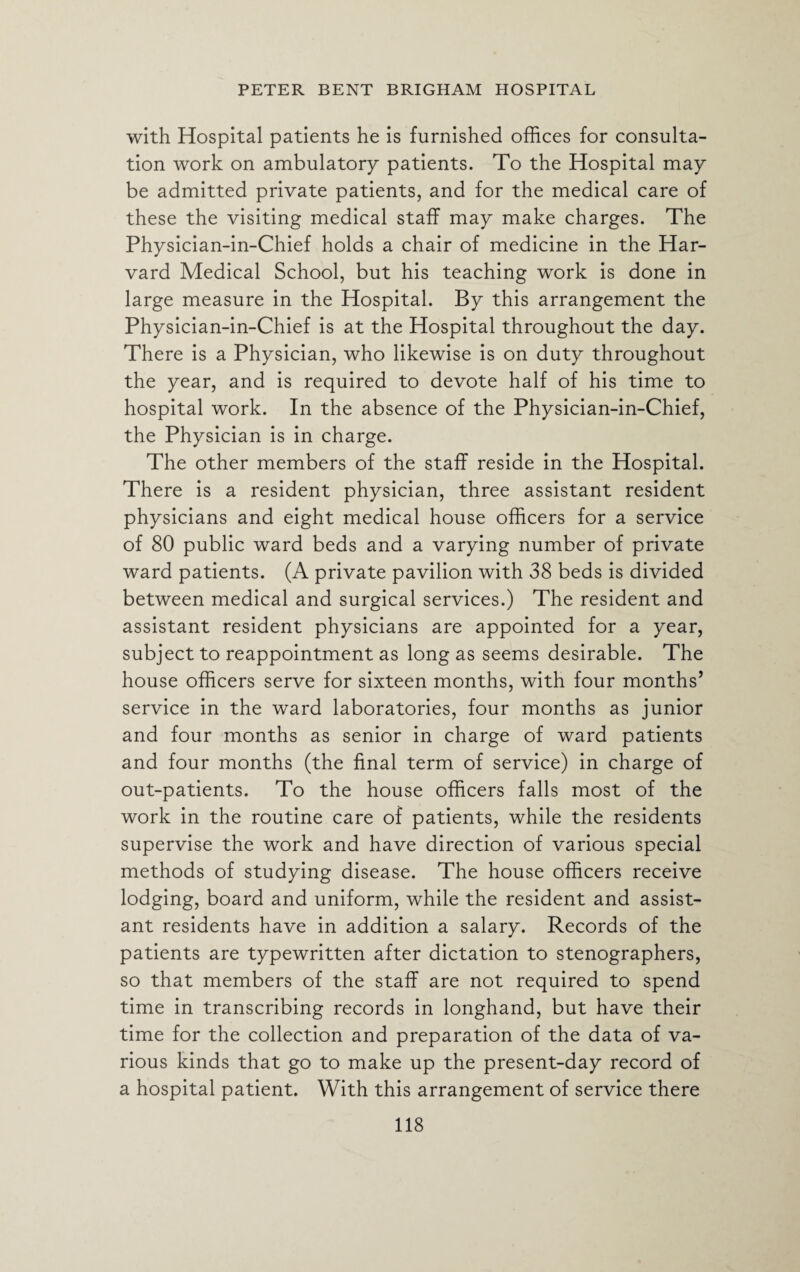 with Hospital patients he is furnished offices for consulta¬ tion work on ambulatory patients. To the Hospital may be admitted private patients, and for the medical care of these the visiting medical staff may make charges. The Physician-in-Chief holds a chair of medicine in the Har¬ vard Medical School, but his teaching work is done in large measure in the Hospital. By this arrangement the Physician-in-Chief is at the Hospital throughout the day. There is a Physician, who likewise is on duty throughout the year, and is required to devote half of his time to hospital work. In the absence of the Physician-in-Chief, the Physician is in charge. The other members of the staff reside in the Hospital. There is a resident physician, three assistant resident physicians and eight medical house officers for a service of 80 public ward beds and a varying number of private ward patients. (A private pavilion with 38 beds is divided between medical and surgical services.) The resident and assistant resident physicians are appointed for a year, subject to reappointment as long as seems desirable. The house officers serve for sixteen months, with four months’ service in the ward laboratories, four months as junior and four months as senior in charge of ward patients and four months (the final term of service) in charge of out-patients. To the house officers falls most of the work in the routine care of patients, while the residents supervise the work and have direction of various special methods of studying disease. The house officers receive lodging, board and uniform, while the resident and assist¬ ant residents have in addition a salary. Records of the patients are typewritten after dictation to stenographers, so that members of the staff are not required to spend time in transcribing records in longhand, but have their time for the collection and preparation of the data of va¬ rious kinds that go to make up the present-day record of a hospital patient. With this arrangement of service there