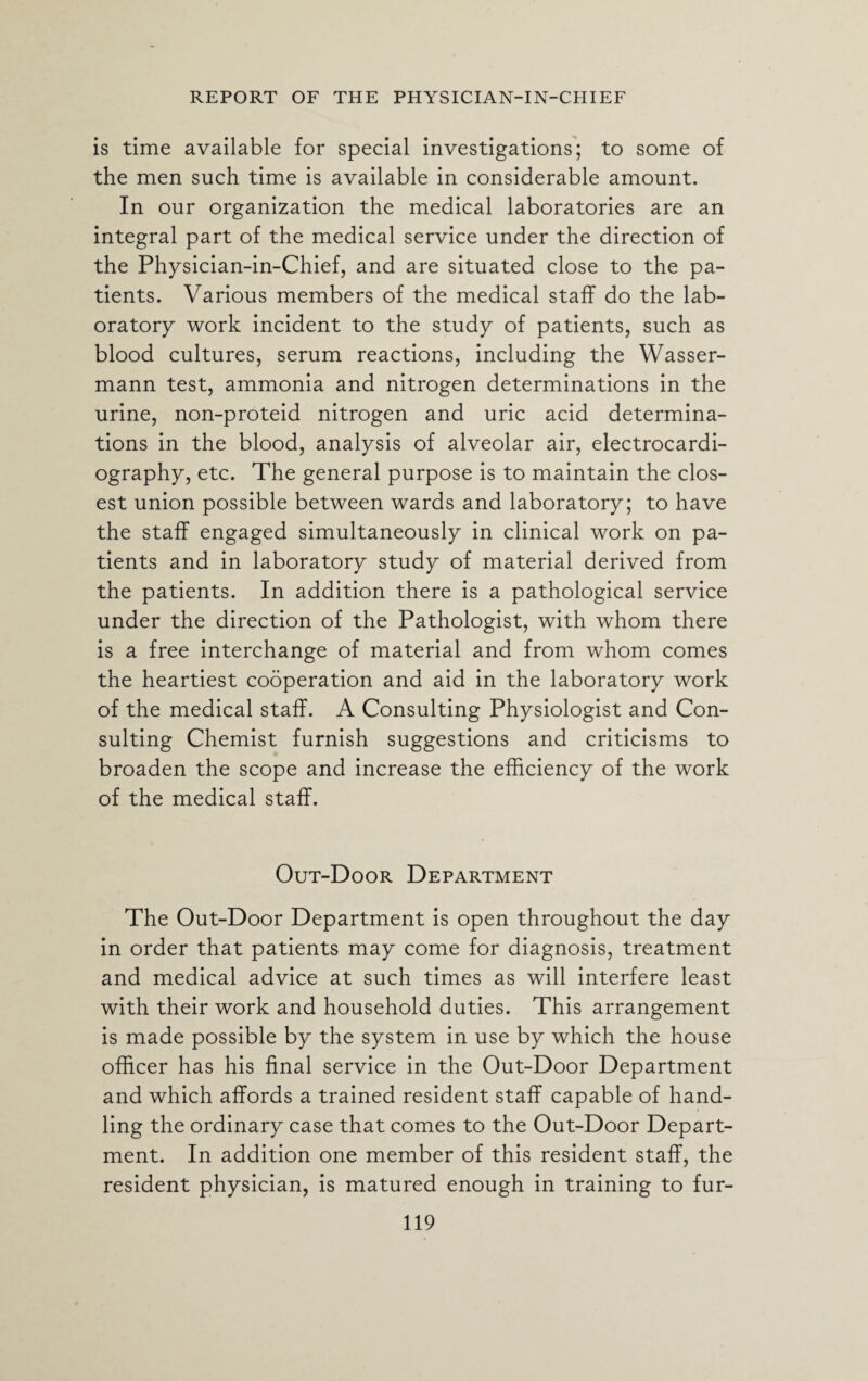 is time available for special investigations; to some of the men such time is available in considerable amount. In our organization the medical laboratories are an integral part of the medical service under the direction of the Physician-in-Chief, and are situated close to the pa¬ tients. Various members of the medical staff do the lab¬ oratory work incident to the study of patients, such as blood cultures, serum reactions, including the Wasser- mann test, ammonia and nitrogen determinations in the urine, non-proteid nitrogen and uric acid determina¬ tions in the blood, analysis of alveolar air, electrocardi¬ ography, etc. The general purpose is to maintain the clos¬ est union possible between wards and laboratory; to have the staff engaged simultaneously in clinical work on pa¬ tients and in laboratory study of material derived from the patients. In addition there is a pathological service under the direction of the Pathologist, with whom there is a free interchange of material and from whom comes the heartiest cooperation and aid in the laboratory work of the medical staff. A Consulting Physiologist and Con¬ sulting Chemist furnish suggestions and criticisms to broaden the scope and increase the efficiency of the work of the medical staff. Out-Door Department The Out-Door Department is open throughout the day in order that patients may come for diagnosis, treatment and medical advice at such times as will interfere least with their work and household duties. This arrangement is made possible by the system in use by which the house officer has his final service in the Out-Door Department and which affords a trained resident staff capable of hand¬ ling the ordinary case that comes to the Out-Door Depart¬ ment. In addition one member of this resident staff, the resident physician, is matured enough in training to fur-