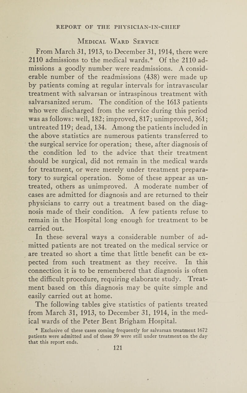 Medical Ward Service From March 31, 1913, to December 31, 1914, there were 2110 admissions to the medical wards.* Of the 2110 ad¬ missions a goodly number were readmissions. A consid¬ erable number of the readmissions (438) were made up by patients coming at regular intervals for intravascular treatment with salvarsan or intraspinous treatment with salvarsanized serum. The condition of the 1613 patients who were discharged from the service during this period was as follows: well, 182; improved, 817; unimproved, 361; untreated 119; dead, 134. Among the patients included in the above statistics are numerous patients transferred to the surgical service for operation; these, after diagnosis of the condition led to the advice that their treatment should be surgical, did not remain in the medical wards for treatment, or were merely under treatment prepara¬ tory to surgical operation. Some of these appear as un¬ treated, others as unimproved. A moderate number of cases are admitted for diagnosis and are returned to their physicians to carry out a treatment based on the diag¬ nosis made of their condition. A few patients refuse to remain in the Hospital long enough for treatment to be carried out. In these several ways a considerable number of ad¬ mitted patients are not treated on the medical service or are treated so short a time that little benefit can be ex¬ pected from such treatment as they receive. In this connection it is to be remembered that diagnosis is often the difficult procedure, requiring elaborate study. Treat¬ ment based on this diagnosis may be quite simple and easily carried out at home. The following tables give statistics of patients treated from March 31, 1913, to December 31, 1914, in the med¬ ical wards of the Peter Bent Brigham Hospital. * Exclusive of these cases coming frequently for salvarsan treatment 1672 patients were admitted and of these 59 were still under treatment on the day that this report ends.