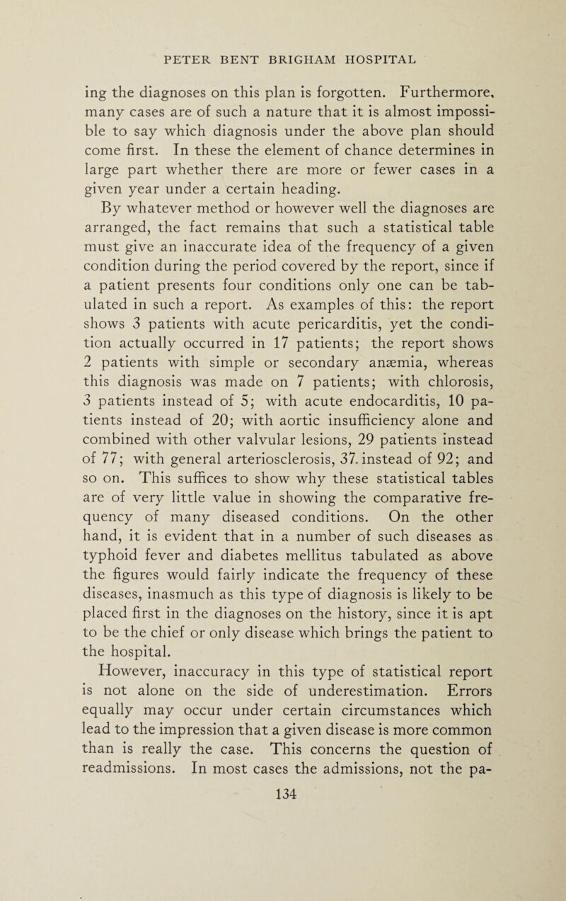 ing the diagnoses on this plan is forgotten. Furthermore, many cases are of such a nature that it is almost impossi¬ ble to say which diagnosis under the above plan should come first. In these the element of chance determines in large part whether there are more or fewer cases in a given year under a certain heading. By whatever method or however well the diagnoses are arranged, the fact remains that such a statistical table must give an inaccurate idea of the frequency of a given condition during the period covered by the report, since if a patient presents four conditions only one can be tab¬ ulated in such a report. As examples of this: the report shows 3 patients with acute pericarditis, yet the condi¬ tion actually occurred in 17 patients; the report shows 2 patients with simple or secondary anaemia, whereas this diagnosis was made on 7 patients; with chlorosis, 3 patients instead of 5; with acute endocarditis, 10 pa¬ tients instead of 20; with aortic insufficiency alone and combined with other valvular lesions, 29 patients instead of 77; with general arteriosclerosis, 37. instead of 92; and so on. This suffices to show why these statistical tables are of very little value in showing the comparative fre¬ quency of many diseased conditions. On the other hand, it is evident that in a number of such diseases as typhoid fever and diabetes mellitus tabulated as above the figures would fairly indicate the frequency of these diseases, inasmuch as this type of diagnosis is likely to be placed first in the diagnoses on the history, since it is apt to be the chief or only disease which brings the patient to the hospital. However, inaccuracy in this type of statistical report is not alone on the side of underestimation. Errors equally may occur under certain circumstances which lead to the impression that a given disease is more common than is really the case. This concerns the question of readmissions. In most cases the admissions, not the pa-