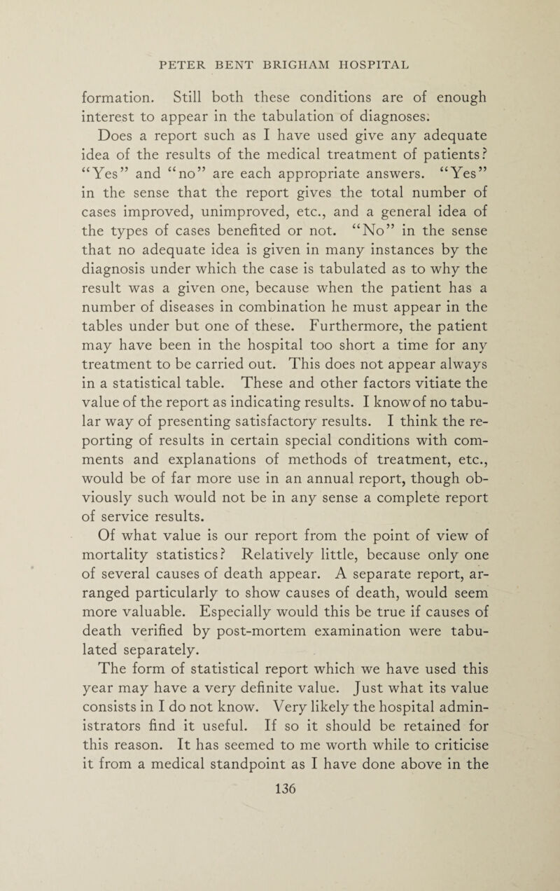formation. Still both these conditions are of enough interest to appear in the tabulation of diagnoses. Does a report such as I have used give any adequate idea of the results of the medical treatment of patients? “Yes” and “no” are each appropriate answers. “Yes” in the sense that the report gives the total number of cases improved, unimproved, etc., and a general idea of the types of cases benefited or not. “No” in the sense that no adequate idea is given in many instances by the diagnosis under which the case is tabulated as to why the result was a given one, because when the patient has a number of diseases in combination he must appear in the tables under but one of these. Furthermore, the patient may have been in the hospital too short a time for any treatment to be carried out. This does not appear always in a statistical table. These and other factors vitiate the value of the report as indicating results. I know of no tabu¬ lar way of presenting satisfactory results. I think the re¬ porting of results in certain special conditions with com¬ ments and explanations of methods of treatment, etc., would be of far more use in an annual report, though ob¬ viously such would not be in any sense a complete report of service results. Of what value is our report from the point of view of mortality statistics? Relatively little, because only one of several causes of death appear. A separate report, ar¬ ranged particularly to show causes of death, would seem more valuable. Especially would this be true if causes of death verified by post-mortem examination were tabu¬ lated separately. The form of statistical report which we have used this year may have a very definite value. Just what its value consists in I do not know. Very likely the hospital admin¬ istrators find it useful. If so it should be retained for this reason. It has seemed to me worth while to criticise it from a medical standpoint as I have done above in the