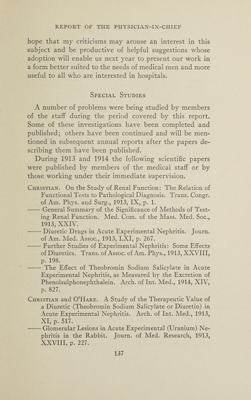 hope that my criticisms may arouse an interest in this subject and be productive of helpful suggestions whose adoption will enable us next year to present our work in a form better suited to the needs of medical men and more useful to all who are interested in hospitals. Special Studies A number of problems were being studied by members of the staff during the period covered by this report. Some of these investigations have been completed and published; others have been continued and will be men¬ tioned in subsequent annual reports after the papers de¬ scribing them have been published. During 1913 and 1914 the following scientific papers were published by members of the medical staff or by those working under their immediate supervision. Christian. On the Study of Renal Function: The Relation of Functional Tests to Pathological Diagnosis. Trans. Congr. of Am. Phys. and Surg., 1913, IX, p. 1. -General Summary of the Significance of Methods of Test¬ ing Renal Function. Med. Com. of the Mass. Med. Soc., 1913, XXIV. -Diuretic Drugs in Acute Experimental Nephritis. Journ. of Am. Med. Assoc., 1913, LXI, p. 267. -Further Studies of Experimental Nephritis: Some Effects of Diuretics. Trans, of Assoc, of Am. Phys., 1913, XXVIII, p. 198. - The Effect of Theobromin Sodium Salicylate in Acute Experimental Nephritis, as Measured by the Excretion of Phenolsulphonephthalein. Arch, of Int. Med., 1914, XIV, p. 827. Christian and O’Hare. A Study of the Therapeutic Value of a Diuretic (Theobromin Sodium Salicylate or Diuretin) in Acute Experimental Nephritis. Arch, of Int. Med., 1913, XI, p. 517. -Glomerular Lesions in Acute Experimental (Uranium) Ne¬ phritis in the Rabbit. Journ. of Med. Research, 1913, XXVIII, p. 227.