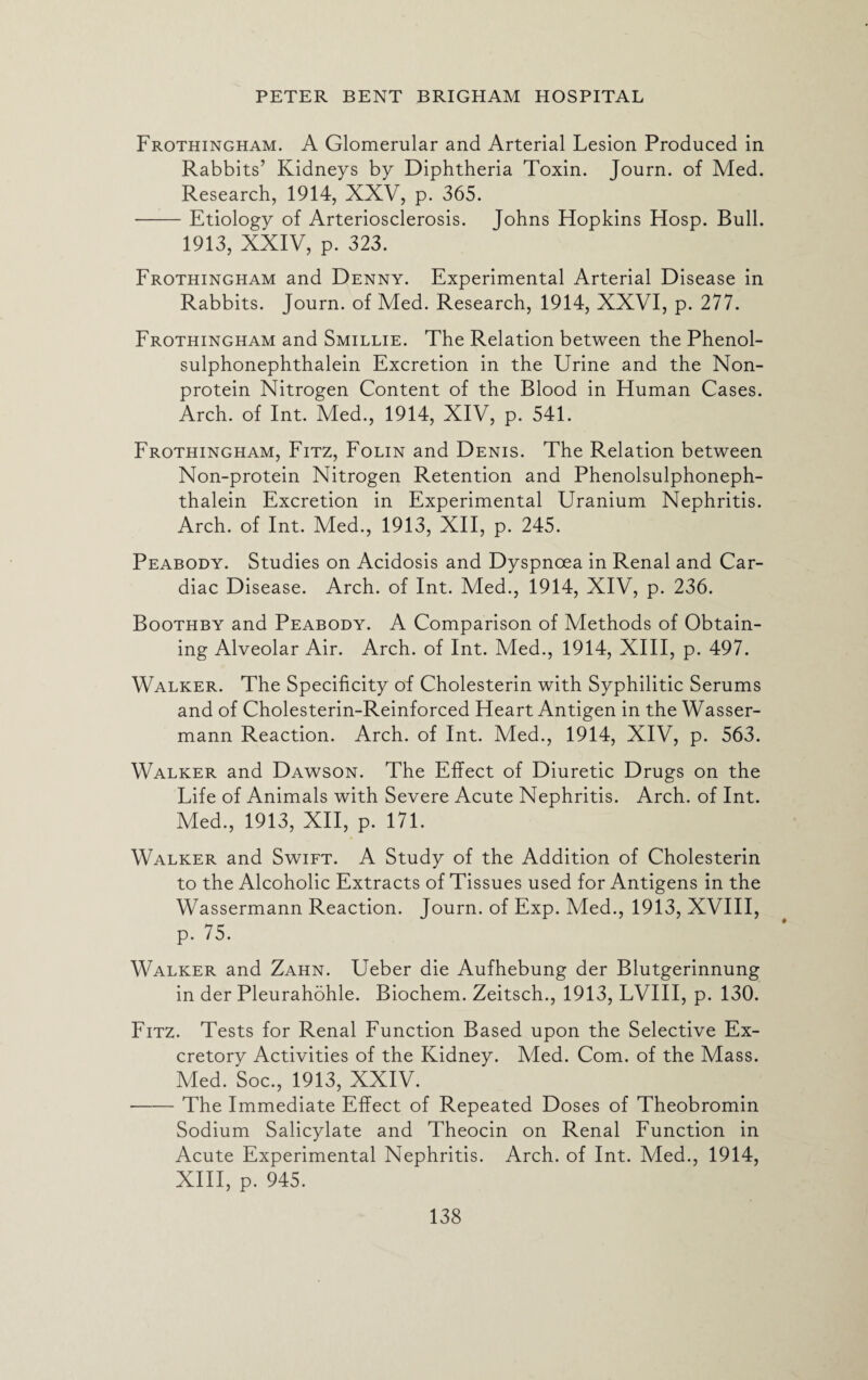 Frothingham. A Glomerular and Arterial Lesion Produced in Rabbits’ Kidneys by Diphtheria Toxin. Journ. of Med. Research, 1914, XXV, p. 365. -Etiology of Arteriosclerosis. Johns Hopkins Hosp. Bull. 1913, XXIV, p. 323. Frothingham and Denny. Experimental Arterial Disease in Rabbits. Journ. of Med. Research, 1914, XXVI, p. 277. Frothingham and Smillie. The Relation between the Phenol- sulphonephthalein Excretion in the Urine and the Non¬ protein Nitrogen Content of the Blood in Human Cases. Arch, of Int. Med., 1914, XIV, p. 541. Frothingham, Fitz, Folin and Denis. The Relation between Non-protein Nitrogen Retention and Phenolsulphoneph- thalein Excretion in Experimental Uranium Nephritis. Arch, of Int. Med., 1913, XII, p. 245. Peabody. Studies on Acidosis and Dyspnoea in Renal and Car¬ diac Disease. Arch, of Int. Med., 1914, XIV, p. 236. Boothby and Peabody. A Comparison of Methods of Obtain¬ ing Alveolar Air. Arch, of Int. Med., 1914, XIII, p. 497. Walker. The Specificity of Cholesterin with Syphilitic Serums and of Cholesterin-Reinforced Heart Antigen in the Wasser- mann Reaction. Arch, of Int. Med., 1914, XIV, p. 563. Walker and Dawson. The Effect of Diuretic Drugs on the Life of Animals with Severe Acute Nephritis. Arch, of Int. Med., 1913, XII, p. 171. Walker and Swift. A Study of the Addition of Cholesterin to the Alcoholic Extracts of Tissues used for Antigens in the Wassermann Reaction. Journ. of Exp. Med., 1913, XVIII, p. 75. Walker and Zahn. Ueber die Aufhebung der Blutgerinnung in der Pleurahohle. Biochem. Zeitsch., 1913, LVIII, p. 130. Fitz. Tests for Renal Function Based upon the Selective Ex¬ cretory Activities of the Kidney. Med. Com. of the Mass. Med. Soc., 1913, XXIV. -The Immediate Effect of Repeated Doses of Theobromin Sodium Salicylate and Theocin on Renal Function in Acute Experimental Nephritis. Arch, of Int. Med., 1914, XIII, p. 945.
